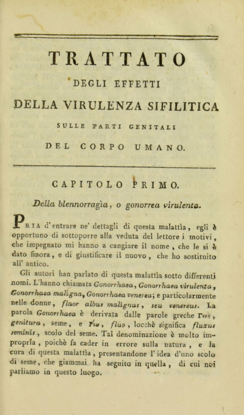 TRATTATO 'degli effetti DELLA VIRULENZA SIFILITICA SULLE PARTI GENITALI DEL CORPO UMANO. CAPITOLO l’RIMO. Della blennorragìa, o gonorrea virulenta. PR IA d’entrare ne’ dettagli di questa malattìa , egli è opportuno di sottoporre alla veduta del lettore i motivi, che impegnato mi hanno a cangiare il nome , che le si è dato finora, e di giustificare il nuovo , che ho sostituito all’ antico. Gli autori han parlato di questa malattìa sotto differenti nomi. L hanno chiamata Gonorrhaea ^ Gonorrhaea virulenta g Gonorrhaea maligna^ Gonorrhaea venerea^ e particolarmente nelle donne, fluor albus malignus y teu venereus. La parola Gonorrhaea è derivata dalle parole grecherà?, genitura y seme, e , flùo y locchè significa fluxus seminis, scolo del seme. Tal denominazione è molto im- propria , poiché fa cader in errore sulla natura , e la cura di questa malattìa, presentandone l’idea d’uno scolo di seme, che giammai ha seguito in quella, di cui noi parliamo in questo luogo. •