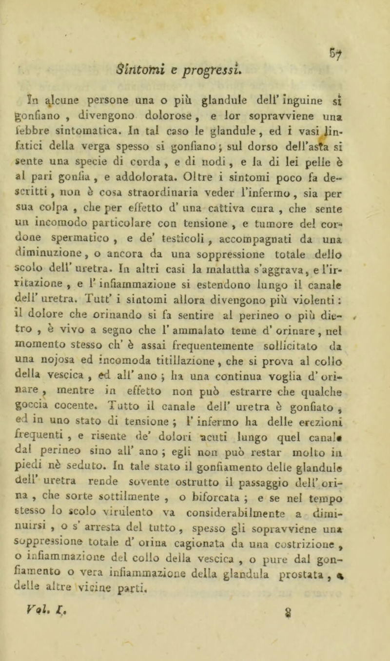 5^ Sintomi e progressi» ìn ^Icune persone una o più glandule dell’ inguine si gonfiano , divergono dolorose, e lor sopravviene una lebbre sintomatica. In tal caso le glandule, ed i vasi^Jin- fatici della verga spesso si gonfiano ; sul dorso dell’asta si sente una specie di corda , e di nodi, e la di lei pelle è al pari gonlia , e addolorata. Oltre i sintomi poco fa de- scritti , non ò cosa straordinaria veder l’infermo, sia per sua colpa , che per effetto d’ una cattiva cura , che sente un incomodo particolare con tensione , e tumore del cor- done spermatico , e de’ testicoli, accompagnati da una diminuzione, o ancora da una soppressione totale dello scolo dell’uretra. In altri casi la malattia s’aggrava, e l’ir- ntazione , e l’infiammazione si estendono lungo il canale dell uretra. Tutt’ i sintomi allora divengono più violenti : il dolore che orinando si fa sentire al perineo o più die- / tro , è vivo a segno che 1’ ammalato teme d’ orinare, nel momento stesso eh’ è assai frequentemente sollicitato da una nojosa ed incomoda titillazione, che si prova al collo della vescica , ed all' ano ; ha una continua voglia d’ ori- nare ^ mentre in eftetto non può estrarre che qualche goccia cocente. Tutto il canale dell’ uretra è gonfiato , ed in uno stato di tensione ; l’infermo ha delle erezioni frequenti , e risente de’ dolori acuti lungo quel canal* dal perineo sino all’ ano ; egli non può restar molto in pieni nè seduto. In tale stato il gonfiamento delle glandule dell uretra rende sovente ostrutto il passaggio dell’ ori- na , che sorte sottilmente , o biforcata j e se nel tempo stesso lo scolo virulento va considerabilmente a dimi- nuirsi , o s arresta del tutto , spesso gli sopravviene una soppressione totale d otiua cagionata da una costrizione , o infiammazione del collo deila vescica , o pure dal gon- fiamento o vera infiammazione della gianduia prostata , « delle altre vicine parti. s