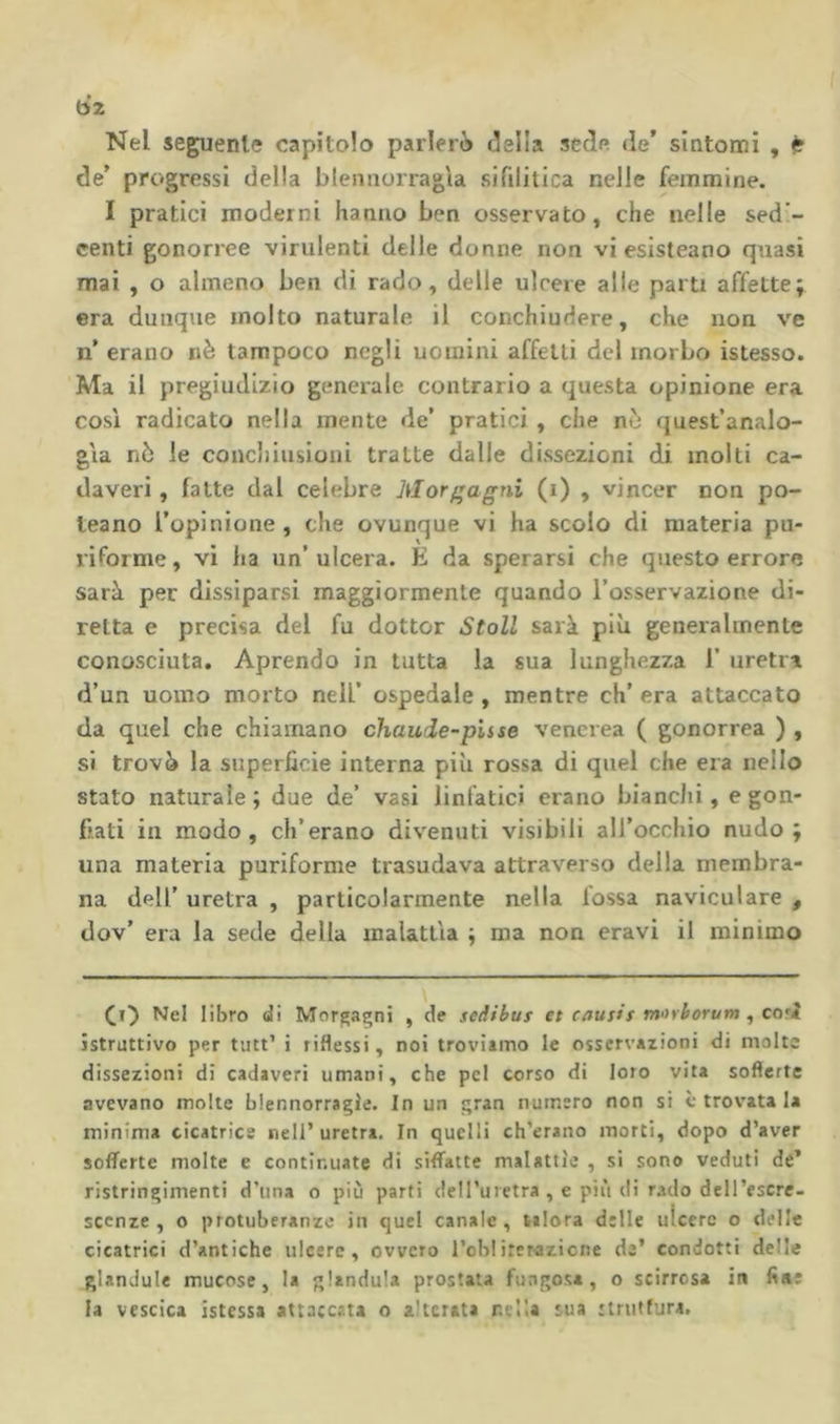 6z Nel seguente capitolo parlerò ideila sede de’ sìntomi , ^ de’ progressi della blennorragìa sifilitica nelle femmine. I pratici moderni hanno ben osservato, che nelle sed’- centi gonorree virulenti delle donne non vi esisteano quasi mai , o almeno ben di rado, delle ulcere alle parti affette; era dunque molto naturale il conchiudere, che non ve n’ erano nè tampoco negli uomini affetti del morbo istesso. Ma il pregiudizio generale contrario a questa opinione era così radicato nella mente de’ pratici, che nò quest’analo- gìa nò le conchiusioni tratte dalle dissezioni di molti ca- daveri , fatte dal celebre Morfragni (i) , vincer non po- leano l’opinione, che ovunque vi ha scolo di materia pu- riforme, vi ha un’ ulcera. E da sperarsi che questo errore sarà per dissiparsi maggiormente quando l’osservazione di- retta e precisa del fu dottor StoU sarà più generalmente conosciuta. Aprendo in tutta la sua lunghezza 1’ uretra d’un uomo morto nell’ ospedale , mentre eh’ era attaccato da quel che chiamano chaude-pUse venerea ( gonorrea ) , si trovò la superficie interna piìi rossa di quel che era nello stato naturale ; due de’ vasi linfatici erano bianchi, e gon- fiati in modo, eh’erano divenuti visibili all’occhio nudo; una materia puriforme trasudava attraverso della membra- na deir uretra , particolarmente nella lossa naviculare , dov’ era la sede delia malattìa ; ma non eravi il minimo Nel libro di Morgagni , de sedibus et causis m<ìiborum ^ co’l istruttivo per tutt’ i riflessi, noi troviimo le osservazioni di malte dissezioni di cadaveri umani, che pel corso di loro vita sofferte avevano molte blennorragie. In un gran numero non si c trovata la minima cicatrice nell’ uretra. In quelli ch’erano morti, dopo d’aver sofferte molte e continuate di siffatte malattìe , si sono veduti de* ristringimenti d’una o più parti dell’uietra , e più di rado dell’escre. scenze , o protuberanze in quel canale, talora dille ulcere o delle cicatrici d’antiche ulcere, ovvero l’ob!iterazione de’ condotti delle glandule mucose, la gianduia prostata fungosa, o scirrcsa in fine la vescica istessa attaccata o alterata nella sua struttura.