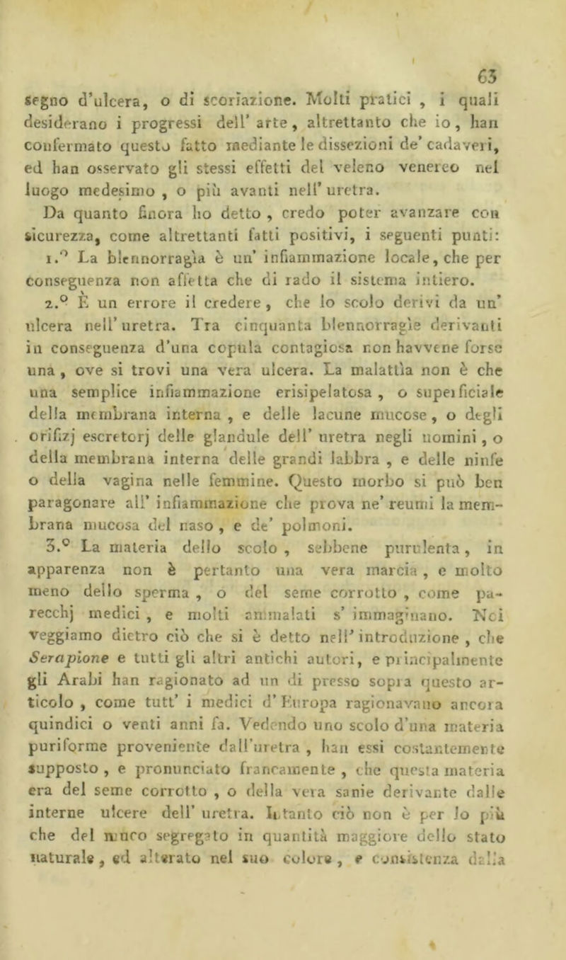 €5 segno d’ulcera, o di scoriazione. Molti piatici , i quali desiderano i progressi dell’arte, altrettanto die io, han confermato questo fatto mediante le dissezioni de’cadaveri, ed han osservato gli stessi effetti del veleno venereo nei luogo medesimo, o più avanti nell’uretra. Da quanto finora ho detto , credo poter avanzare con sicurezza, come altrettanti fatti positivi, i seguenti punti: 1. '^ La blennorragìd è un’ infiammazione locale, che per conseguenza non affetta che di rado il sistema intiero. 2. ° È un errore il credere, che lo scolo derivi da un’ ulcera nell’uretra. Tra cinquanta blennorragie derivanti in conseguenza d’una copula contagiosa non havvtne forse una , ove si trovi una vera ulcera. La malattia non è che una semplice infiammazione erisipelatosa , o supeifidale della membrana interna , e delle lacune mucose, o degli orifiz] escreto!)’ delle glandule dell’ uretra negli uomini, o della membrana interna delle grandi labbra , e delle ninfe o della vagina nelle femmine. Questo morbo si può ben paragonare all’ infiammazione che prova ne’reumi la mem- brana mucosa del naso , e de’ polmoni. 3. ® La materia dello scolo, sebbene purulenta, in apparenza non è pertanto una vera marcia , e molto meno dello sperma , o del seme corrotto , come pu- recchj medici , e moki ammalati s’ immagMiano. Nei reggiamo dietro ciò che si t: detto nell’ introduzione , die Serapione e tutti gli altri antichi autori, e piiacipahnente gli Arabi han ragionato ad un di presso sopra questo ar- ticolo , come tutl’ i medici d’ Kuropa ragionav.auo ancora quindici o venti anni fa. Vedendo uno scolo d’una materia puriforme proveniente dalTurelra , haii essi costantemente supposto , e pronunciato francamente , clic questa materia era del seme corrotto , o della vera sanie derivante dalle interne ulcere dell’ uretra. Intanto ciò non è per lo più che del muco segregato in quantità maggiore dello stato naturale , ed alterato nel suo colore , e consistenza dalla 4