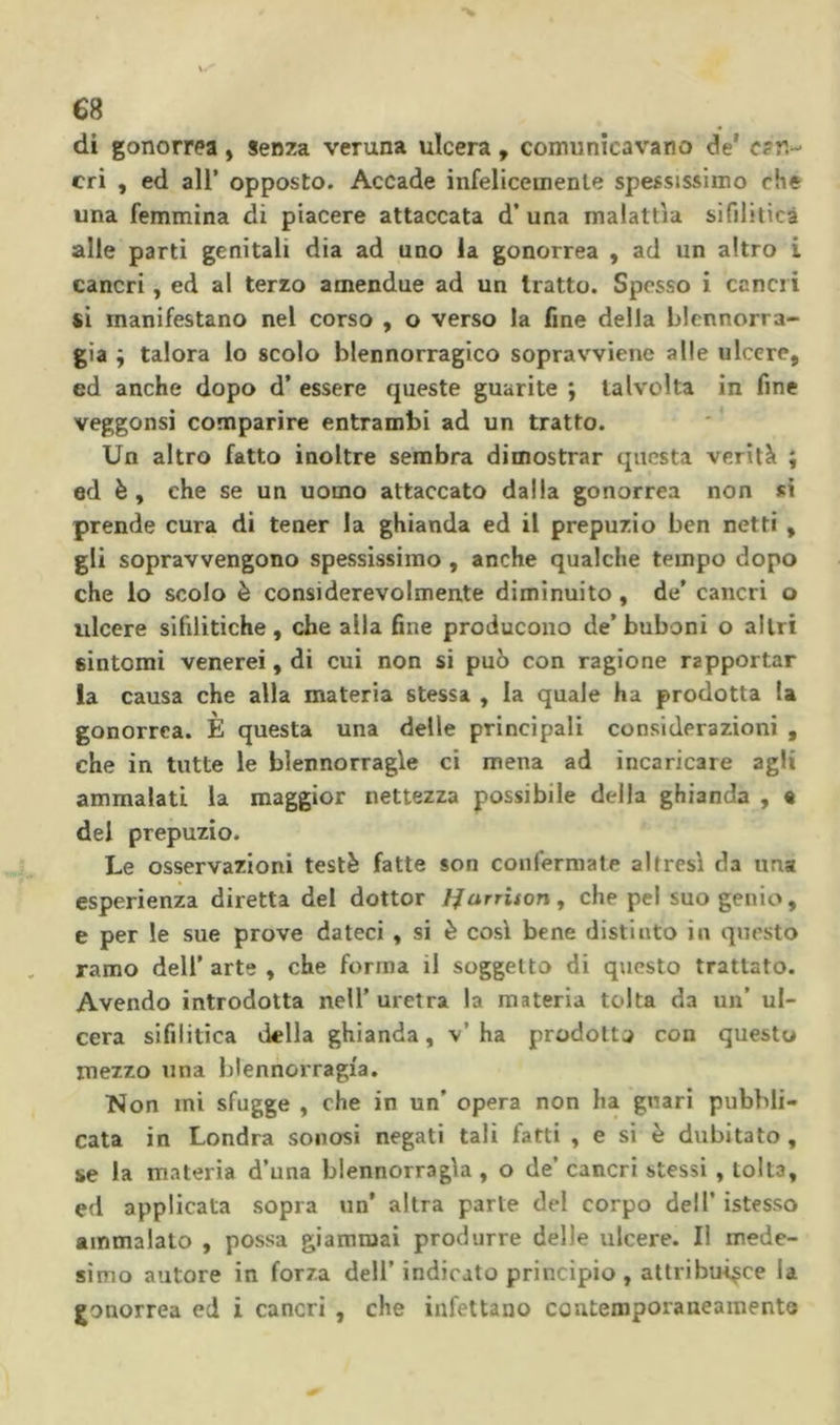 di gonorrea, senza veruna ulcera, comunicavano de' can- cri , ed air opposto. Accade infelicemenle spessissimo che una femmina di piacere attaccata d’una malattìa sifilitica alle parti genitali dia ad uno la gonorrea , ad un altro i cancri, ed al terzo amendue ad un tratto. Spesso i cancri si manifestano nel corso , o verso la fine della blcnnorra- gia ÿ talora lo scolo blennorragico sopravviene alle ulcere, ed anche dopo d’ essere queste guarite ; talvolta in fine veggonsi comparire entrambi ad un tratto. Un altro fatto inoltre sembra dimostrar questa verità ; ed è, che se un uomo attaccato dalla gonorrea non si prende cura di teuer la ghianda ed il prepuzio ben netti , gli sopravvengono spessissimo, anche qualche tempo dopo che lo scolo è considerevolmente diminuito, de’ cancri o ulcere sifilitiche, che alla fine producono de’buboni o altri sintomi venerei, di cui non si può con ragione rapportar la causa che alla materia stessa , la quale ha prodotta la gonorrea. È questa una delle principali considerazioni , che in tutte le blennorragie ci mena ad incaricare agli ammalati la maggior nettezza possibile della ghianda , « del prepuzio. Le osservazioni testé fatte son confermate altresì da una esperienza diretta del dottor Ifarrison, che pel suo genio, e per le sue prove dateci , si è così bene distinto in questo ramo dell’arte, che forma il soggetto di qiicsto trattato. Avendo introdotta nell’ uretra la materia tolta da un’ ul- cera sifilitica della ghianda, v’ha prodotto con questo mezzo una blennorragi'a. Non mi sfugge , che in un’ opera non ha guari pubbli- cata in Londra sonosi negati tali fatti , e si è dubitato, se la materia d’una blennorragìa , o de’ cancri stessi, tolta, ed applicata sopra un’ altra parte del corpo dell’ istesso ammalato , possa giammai produrre delle ulcere. Il mede- simo autore in forza dell’indicato principio , attribuisce la gonorrea ed i cancri , che infettano contemporaneamente