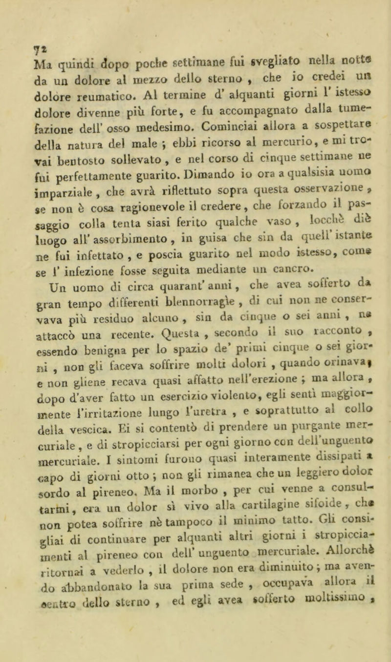 7» Ma quindi dopo poche settimane fui svegliato nella nott« da un dolore al mezzo dello sterno , che io credei un dolóre reumatico* Al termine d alquanti giorni 1 istesso dolore divenne più forte, e fu accompagnato dalla tume- fazione deir osso medesimo. Cominciai allora a sospettare della natura del male -, ebbi ricorso al mercurio, e mi tro- vai bentosto sollevato , e nel corso di cinque settimane ne fui perfettamente guarito. Dimando io ora a qualsisia uomo imparziale , che avrà riflettuto sopra questa osservazione , se non è cosa ragionevole il credere, che forzando il pas- saggio colla tenta siasi ferito qualche vaso , locchè dià luogo all’ assorbimento , in guisa che sin da quell istante ne fui infettato , e poscia guarito nel modo istesso, come se r infezione fosse seguita mediante un cancro. Un uomo di circa quarant’anni, che avea sofferto d* gran tempo differenti blennorragie , di cui non ne conser- vava più residuo alcuno , sin da cinque o sei anni , n« attaccò una recente. Questa , secondo il suo racconto , essendo benigna per lo spazio de’ primi cinque o sei gior- ni , non gli faceva soffrire molti dolori , quando orinava| e non gliene recava quasi affatto neil’erezione ; ma allora , dopo d’aver fatto un esercizio violento, egli senti maggior- mente l’irritazione lungo l’uretra , e soprattutto al collo della vescica. Ei si contentò di prendere un purgante mer- curiale, e di stropicciarsi per ogni giorno con dell’unguento mercuriale. I sintomi furono quasi interamente dissipati a capo di giorni otto ; non gli rimanea che un leggiero dolor sordo al pireneo. Ma il morbo , per cui venne a consul- tarmi, eia un dolor si vivo alla cartilagine sifoide , eh* non potea soffrire nè tampoco il minimo tatto. Gli consi- gliai di continuare per alquanti altri giorni i stropiccia- menti al pireneo con dell’ unguento mercuriale. Allorché ritornai a vederlo , il dolore non era diminuito i ma aven- do abbandonalo la sua prima sede , occupava allora il eenUo dello sterno , ed egli avea sofferto moltissimo ,