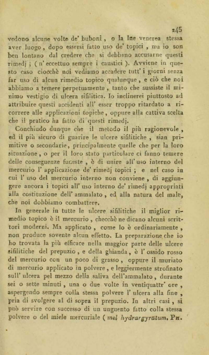 î45 vedono alcune volte de* bubont , o la Ine venerea stessa aver luogo , dopo essersi fatto uso de’ topici , ma io son ben lontano dal credere che si debbano accusarne questi rimedi ; ( n’ eccettuo sempre i caustici ). Avviene in que- sto caso ciocché noi vediamo accadere tutt’ i giorni senza far uso di alcun rimedio topico qualunque , e ciò che noi abbiamo a temere perpetuamente , tanto che sussiste il mi- nimo vestigio di ulcera sifilitica. Io inclinerei piuttosto ad attribuire questi accidenti all’ esser troppo ritardato a ri- correre alle applicazioni topiche, oppure alla cattiva scelta che il pratico ha fatto di questi rimedj. Conchiudo dunque che il metodo il piò ragionevole , ed il piò sicuro di guarire le ulcere sifilitiche , sian pri- mitive o secondarie, principalmente quelle che per la loro situazione, o per il loro stato particolare ci fanno temere delle conseguenze funeste , è di unire all’uso interno del mercurio 1’ applicazione de’ rimedj topici ; e nel caso in cui r uso del mercurio interno non conviene , di aggiun- gere ancora i topici all' uso interno de’ rimedj appropriati alla costituzione dell’ ammalato , ed alla natura del male, che noi dobbiamo combattere. In generale in tutte le ulcere sifilitiche il miglior ri- medio topico è il mercurio , checché ne dicano alcuni scrit- tori moderni. Ma applicato , come Io è ordinariamente , non produce sovente alcun effetto. La preparazione che io ho trovata la piò efficace nella maggior parte delle ulcere sifilitiche del prepuzio , e della ghianda, è 1’ ossido rosso del mercurio con un poco di grasso , oppure il muriato di mercurio applicato in polvere, e leggiermente strofinato sull’ ulcera pel mezzo delia saliva deH’ammalato, durante sei o sette minuti, una o due volte in ventiquattr’ ore , aspergendo sempre colla stessa polvere 1’ ulcera alla fine , pria di svolgere al di sopra il prepuzio. la altri casi , si può servire con successo di un unguento fatto colla stessa polvere o del miele mercuriale ( imi hydrargyratum. Pu.