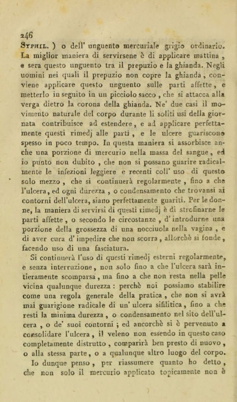 La miglior maniera di servirsene è di applicare mattina , « sera questo unguento tra il prepuzio e la ghianda. Negli uomini nei quali il prepuzio non copre la ghianda , con- viene applicare questo unguento sulle parti affette, e metterlo inseguito in un picciolo sacco , che si attacca alla verga dietro la corona della ghianda. Ne* due casi il mo- vimento naturale del corpo durante li soliti usi della gior- nata contribuisce ad estendere, e ad applicare perfetta- mente questi rimedj alle parti , e le ulcere guariscono spesso in poco tempo. In questa maniera si assorbisce an- che una porzione di mercurio nella massa del sangue, ed io punto non dubito , che non si possano guarire radical- mente le infezioni leggiere e recenti coll’ uso di questo solo mezzo , che si continuerà regolarmente , fino a che l’ulcera, ed ogni durezza , o condensamento che trovansi ai contorni dell’ulcera, siano perfettamente guariti. Per le don- ne, la maniera di servirsi di questi rimedj è di strefinarne le parti affette , o secondo le circostanze , d'introdurne una porzione della grossezza di una nocciuola nella vagina , e di aver cura d'impedire che non scorra , allorché si fonde , facendo uso di una fasciatura. Si continuerà l’uso di questi rimedj esterni regolarmente, e senza interruzione, non solo fino a che l’ulcera sarà in- tieramente scomparsa, ma fino a che non resta nella pelle vicina qualunque durezza : perchè noi possiamo stabilire come una regola generale della pratica , che non si avrà mai guarigione radicale di un’ ulcera sifilitica, fino a che resti la minima durezza , o condensamento nel sito dell’ul- cera , o de’ suoi contorni ; ed ancorché si è pervenuto a consolidare l’ulcera, i! veleno non essendo in questo caso completamente distrutto , comparirà ben presto di nuovo, o alla stessa parte, o a qualunque altro luogo dei corpo. Io dunque penso , per riassumere quanto ho detto, che non solo il mercurio applicato topicamente non é