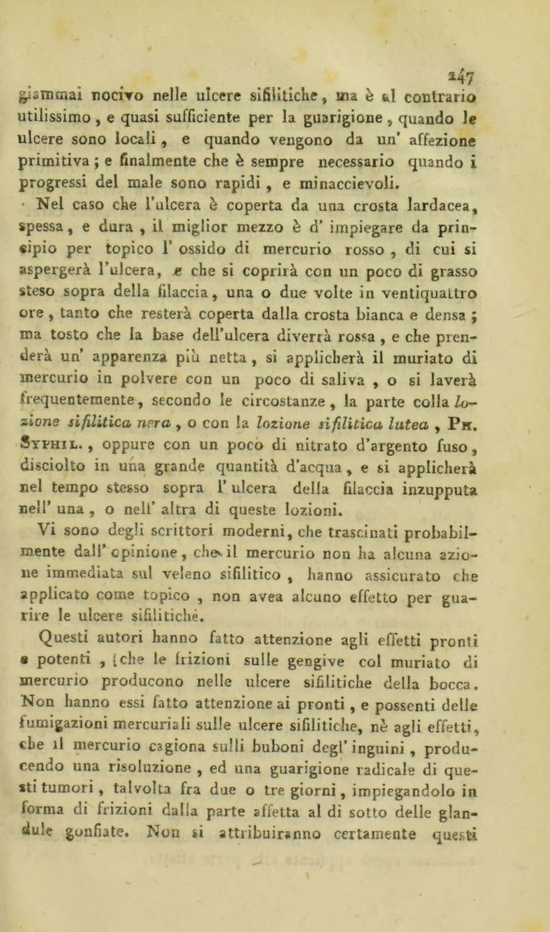 147 ^«mciai rociVo nelle ulcere sifilitiche, sna è hi contrario utilissimo, e quasi sufficiente per la guarigione, quando le ulcere sono locali, e quando vengono da un’ affezione primitiva ; e finalmente che è sempre necessario quando i progressi del male sono rapidi , e minaccievoli. • Nel caso che l’ulcera è coperta da una crosta lardacea, spessa, e dura , il miglior mezzo è d’ impiegare da prin- cipio per topico r ossido di mercurio rosso , di cui si aspergerà l’ulcera, « che si coprirà con un poco di grasso steso sopra della filaccia, una o due volte in ventiquattro ore , tanto che resterà coperta dalla crosta bianca e densa ; ma tosto che la base dell’ulcera diverrà rossa , e che pren- derà un’ apparenza più netta, si applicherà il murìato di mercurio in polvere con un poco di saliva , o si laverà frequentemente, secondo le circostanze, la parte colla Zo- zione sifilitica nera, o con la lozione sifilitica lutea , Pn. Syphil. , oppure con un poco di nitrato d’argento fuso, disciolto in una grande quantità d’acqua, e si applicherà nel tempo stesso sopra l’ulcera della filaccia inzupputa nell’ una , o nell’ altra di queste lozioni. Vi sono degli scrittori moderni, che trascinati probabil- mente dall’opinione, chenil mercurio non ha alcuna azio- ne immediata sul veleno sifilitico , hanno assicurato che applicato come topico , non avea alcuno effetto per gua- rire le ulcere sifilitiche. Questi autori hanno fatto attenzione agli effetti pronti « potenti , tche le frizioni sulle gengive col muriato di mercurio producono nelle ulcere sifilitiche della bocca. Non hanno essi fatto attenzione ai pronti, e possenti delle fumigazioni mercuriali sulle ulcere sifilitiche, nè agli effetti, che il mercurio cagiona sulli buboni degl’inguini, produ- cendo una risoluzione , ed una guarigione radicale di que- sti tumori, talvolta fra due o tre giorni, impiegandolo in forma di frizioni dalia parte affetta al di sotto delle glan- tiule gonfiate. Non si attribuiranno certamente questi