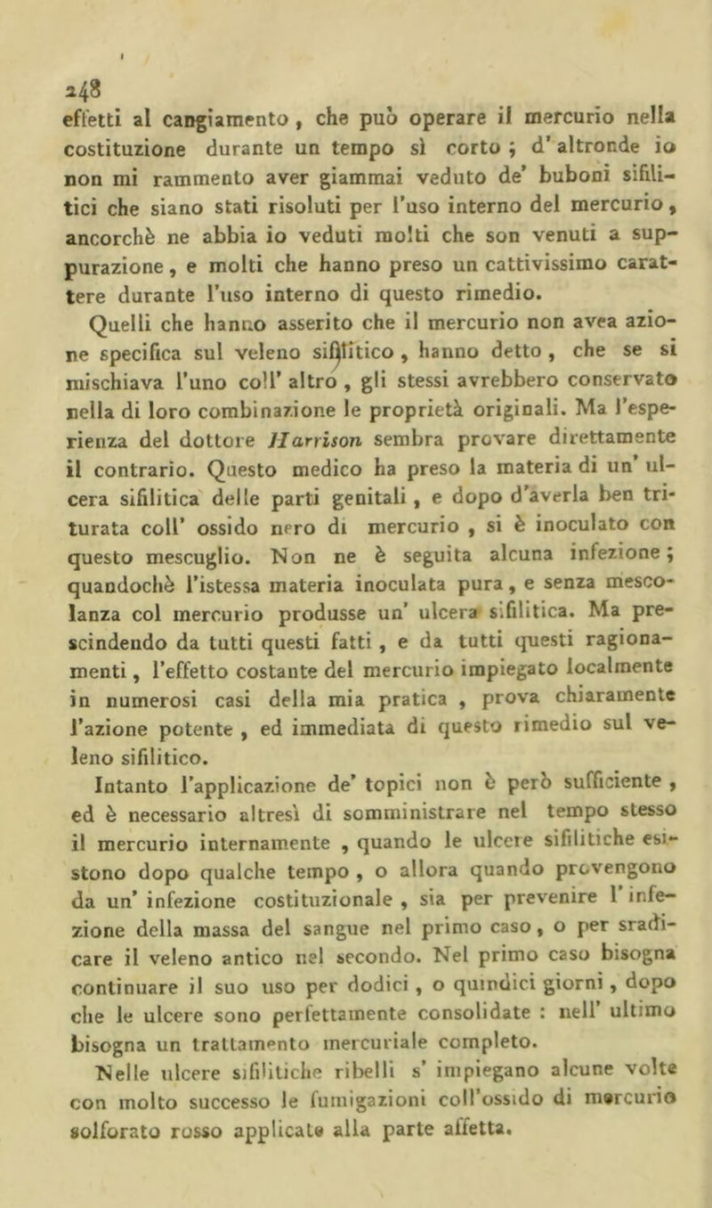 costituzione durante un tempo sì corto ; d’ altronde io non mi rammento aver giammai veduto de’ bubonì sifili- tici che siano stati risoluti per l’uso interno del mercurio, ancorché ne abbia io veduti molti che son venuti a sup- purazione , e molti che hanno preso un cattivissimo carat- tere durante l’uso interno di questo rimedio. Quelli che hanno asserito che il mercurio non avea azio- ne specifica sul veleno sifilitico , hanno detto , che se si mischiava l’uno coll’ altro , gli stessi avrebbero conservato nella di loro combinazione le proprietà originali. Ma l’espe- rienza del dottore Jlarrison sembra provare direttamente il contrario. Questo medico ha preso la materia di un ul- cera sifilitica' delle parti genitali, e dopo d’averla ben tri- turata coir ossido nero di mercurio , si è inoculato con questo mescuglio. Non ne è seguita alcuna infezione j quandoché i’istessa materia inoculata pura, e senza mesco- lanza col mercurio produsse un’ ulcera sifilitica. Ma pre- scindendo da tutti questi fatti, e da tutti ipiesti ragiona- menti , l’effetto costante del mercurio impiegato localmente in numerosi casi della mia pratica , prova chiaramente l’azione potente , ed immediata di questo rimedio sul ve- leno sifilitico. Intanto l’applicazione de’ topici non é però sufficiente , ed é necessario altresì di somministrare nel tempo stesso il mercurio internamente , quando le ulcere sifilitiche esi- stono dopo qualche tempo , o allora quando provengono da un’ infezione costituzionale , sia per prevenire 1 infe- zione della massa del sangue nel primo caso, o per sradi- care il veleno antico nel secondo. Nel primo caso bisogna continuare il suo uso per dodici, o quindici giorni, dopo che le ulcere sono perlettainente consolidate : nell ultimo bisogna un trattamento mercuriale completo. Nelle ulcere sifiUliche ribelli s’ impiegano alcune volte con molto successo le fumigazioni coll ossido di mercurio solforato rosso applicate alla parte affetta.