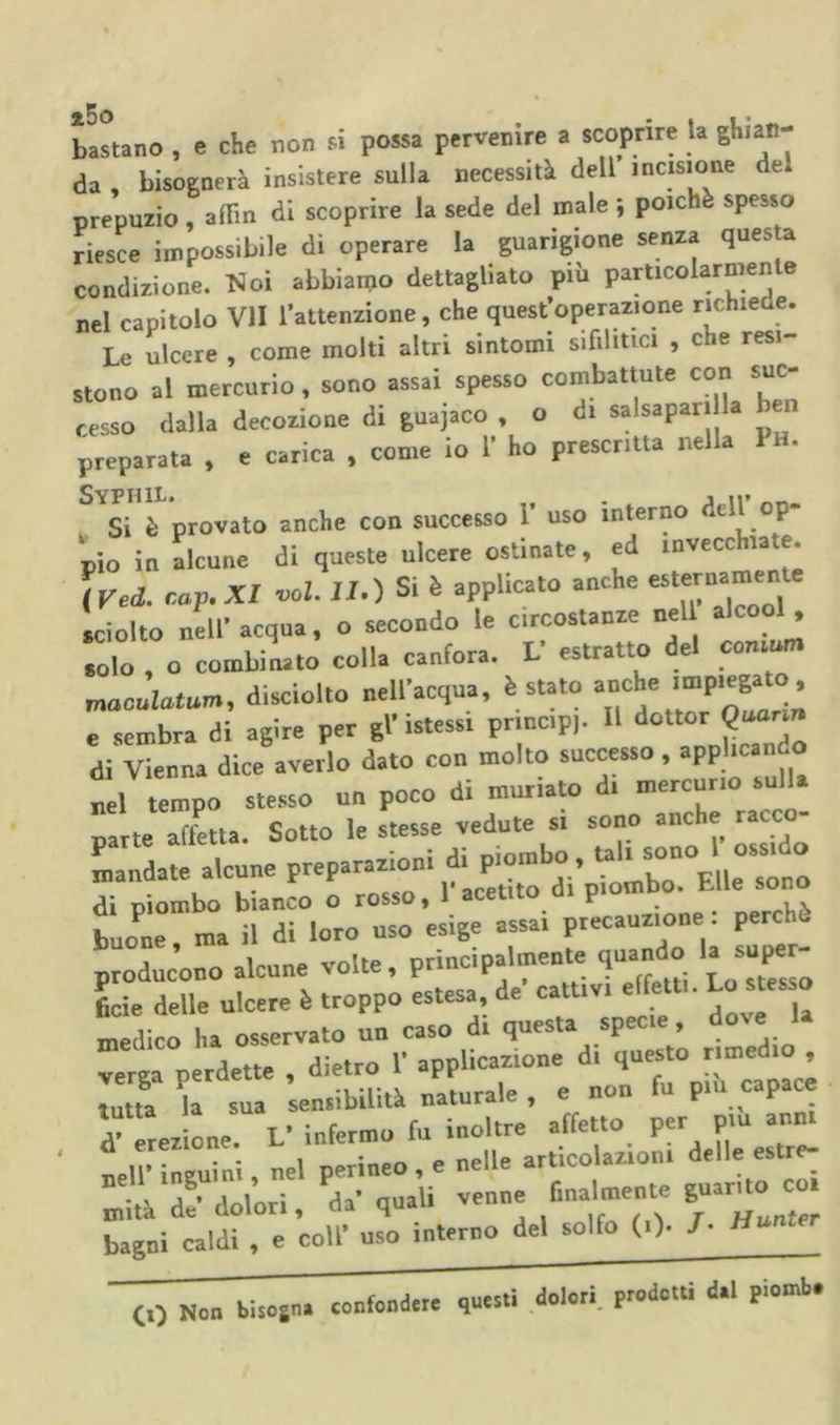 bastano , e che non si possa pervenire a scoprire la ghian- da , bisognerà insistere sulla necessità dell incisione del prepuzio, aflTm di scoprire la sede del male ; poiché spesso riesce impossibile di operare la guarigione senza questa condizione, l^oi abbiamo dettagliato più particolarmente nel capitolo VII l’attenzione, che quest’operazione rmhiede. Le ulcere , come molti altri sintomi sifilitici , che resi- stono al mercurio, sono assai spesso combattute con suc- cesso dalla decozione di guajaco , o di salsapari la en preparata , e carica , come io 1’ ho prescritta nella Ph. , Si è provato anche con successo 1 uso interno dtU p pio in alcune di queste ulcere ostinate, ed invecchiate. iVed. r.ap.XI voi. II.) Si è applicato anche sciolto nell'acqua, o secondo le circostanze nell alcool, solo , o combinato colla canfora. L' estratto del con.un. maoulutum, disciollo nell'acqua, è stato anche impiegato, e sembra di agire per gl'istessi prmep). U di Vienna dice averlo dato con molto successo, appbeando tempo ste.sso un poco di muriato di mercurio sull, parte affetta. Sotto le stesse vedute si sono anche racco- ^„:::date .icune buoCrmaÌràriow uso esige assai precauzione : perchè producono alcune volte, principalmente quando rr . is:” -