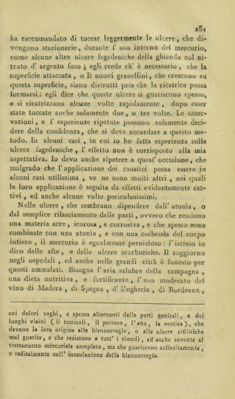 z5i ha raccomandato di toccar leggermente le ulcere, che di- vengono stazionarie, durante i’ uso interno del mercurio, come alcune altre ulcere fagedenicKe della ghianda col ni- trato d’ argento fuso j egli crede eh’ è necessario, che la superficie attaccata , o li nuovi graaellini, che crescono su questa superficie, siano distrutti pria che la cicatrice possa formarsi,: egli dice che queste ulcere si guariscono spesso, e si cicatrizzano alcune volte rapidamente , dopo esser state toccate anche solamente due, o tre volte. Le osser- vazioni , e r esperienze ripetute possono solamente deci- dere della confidenza, che si deve accordare a questo me- todo. In alcuni casi , in cui io ho fatta esperienza sulle ulcere lagedeniche , 1’ effetto non è corrisposto alla mia aspettativa. Io devo anche ripetere a quest’occasione, che malgrado che l’applicazione dei caustici possa essere in alcuni casi utilissima , ve ne sono molti altri , nei quali la loro applicazione è seguita da effetti evidentemente cat- tivi , ed anche alcune volte pericolosissimi. Nelle ulcere, che sembrano dipendere dall’atonìa, o dal semplice rilasciamento delle parti, ovvero che rendono una materia acre, icorosa , e corrosiva , e che spesso sono combinate con una atonìa , e con una cachessìa del corpo intiero , il mercurio è egualmente pernicioso : l’istesso io dico delle afte , e delle ulcere scorbutiche. Il soggiorno negli ospedali , ed anche nelle grandi città è funesto per questi ammalati. Bisogna 1 aria salubre della campagna , una dieta nutritiva, e fortificante, l’uso moderato del vino di Madera , di Spagna , d’ Ungheria , di Bordeaux, coi dolori vaghi, e spesso alternanti delle parti genitali, e dei luoghi vicini ( li testicoli, il perineo, l’ano, la vescica^, che devono la loro origine alle blennorragie, o alle ulcere sifilitiche mal guarite, e che resistono a tutt’ i rimedi, ed anche sovente al trattamento mercuriale completo, ma che guariscono sollecitamente, c tadicalmente coll* inoculazione della blennorragia.