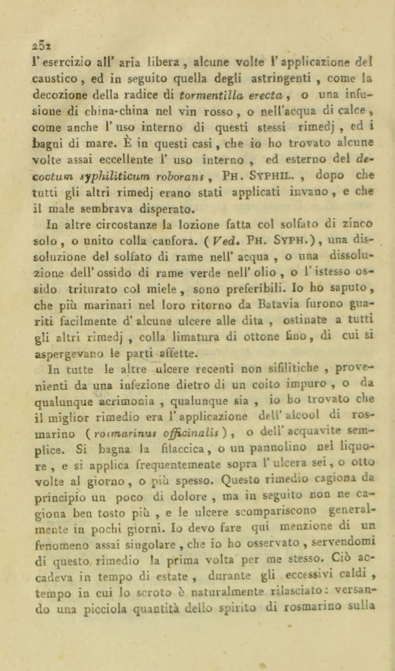 25i r esercizio all’ aria libera , alcune volte l’applicazione del caustico, ed in seguito quella degli astringenti , come la decozione della radice di tormentlUa erecta y o una infu- sione di china-china nel vin rosso, o nell’acqua di calce, come anche 1’ uso interno di questi stessi rimedj , ed i bagni di mare. È in questi casi, che io ho trovato alcune volte assai eccellente 1’ uso interno , ed esterno del de- coctutn syphiliticwn rohorans ^ Ph. Syphil. , dopo che tutti gli altri rimedj erano stati applicati invano , e che il niale sembrava disperato. In altre circostanze la lozione fatta col solfato di zinco solo, o unito colla canfora. ( Ved» Ph. SyPH.), una dis- soluzione del solfato di rame nell’ acqua , o una dissolu- zione dell’ossido di rame verde nell’olio, o l’istesso os- sido triturato col miele , sono preferibili. Io ho saputo, che più marinari nel loro ritorno da Batavia furono gua- riti facilmente d’ alcune ulcere alle dita , ostinate a tutti gli altri rimedj , colla limatura di ottone fino, di cui si aspergevano le parti affette. In tutte le altre ulcere recenti non sifilitiche , prove- nienti da una infezione dietro di un coito impuro , o da qualunque acrimonia , qualunque sia , io ho trovato che il miglior rimedio era 1’ applicazione dell’ alcool di ros- marino ( rosmarinus ojfficinalis ) , o dell acquavite sem- plice. Si bagna la filaccica, o un pannolino nel liquo- re , e si applica frequentemente sopra V ulcera sei, o otto volte al giorno, o più spesso. Questo rimedio cagiona da principio un poco di dolore , ma in seguito non ne ca- giona ben tosto più , e le ulcere scompariscono general- mente in pochi giorni. Io devo fare qui menzione di un fenomeno assai singolare , che io ho osservato , servendomi di questo rimedio la prima volta per me stesso. Ciò ac- cadeva in tempo di estate , durante gli eccessivi caldi , tempo in cui lo scroto è naturalmente rilasciato: versan- do una pìcciola quantità dello spirito di rosmarino sulla
