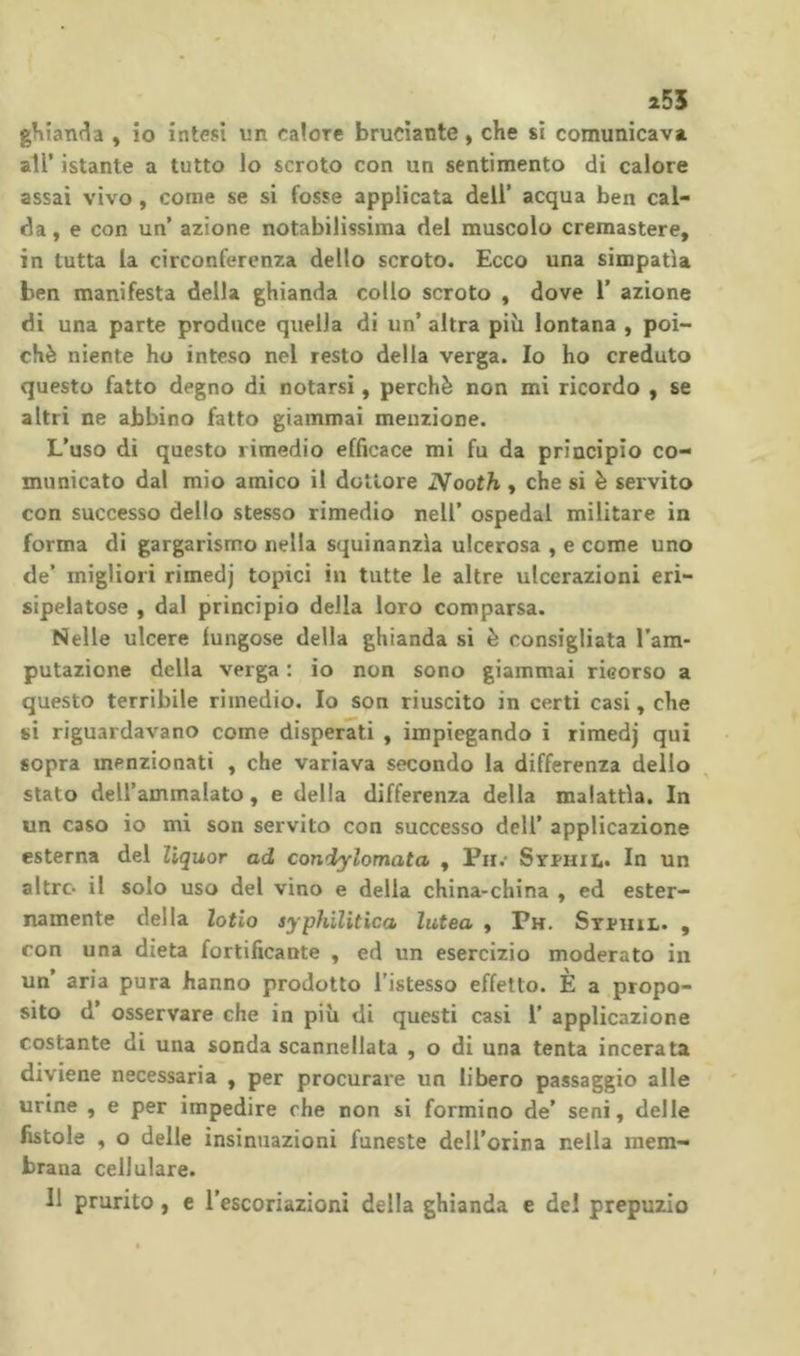 255 ghianda , io intesi un calore bruciante, che si comunicava air istante a tutto lo scroto con un sentimento di calore assai vivo , come se si fosse applicata dell’ acqua ben cal- da , e con un’ azione notabilissima del muscolo cremastere, in tutta la circonferenza dello scroto. Ecco una simpatìa ben manifesta della ghianda collo scroto , dove 1’ azione dì una parte produce quella di un’ altra piìi lontana , poi- ché niente ho inteso nel resto della verga. Io ho creduto questo fatto degno di notarsi, perchè non mi ricordo , se altri ne abbino fatto giammai menzione. L’uso di questo rimedio efficace mi fu da principio co- municato dal mio amico il dottore Nooth , che si è servito con successo dello stesso rimedio nell’ ospedai militare in forma di gargarismo nella squinanzìa ulcerosa , e come uno de’ migliori rimedj topici in tutte le altre ulcerazioni eri- sipelatose , dal principio della loro comparsa. Nelle ulcere fungose della ghianda si è consigliata l’am- putazione della verga : io non sono giammai ricorso a questo terribile rimedio. Io son riuscito in certi casi, che si riguardavano come disperati , impiegando i rimedj qui sopra menzionati , che variava secondo la differenza dello stato dell’ammalato, e della differenza della malattìa. In un caso io mi son servito con successo deli’ applicazione esterna del liquor ad condylomata , Pn.* Syphii.. In un altro il solo uso del vino e della china-china , ed ester- namente della lofio syphilitica lutea , Ph. Stphil. , con una dieta fortificante , ed un esercizio moderato in un’ aria pura hanno prodotto l'istesso effetto. È a propo- sito d’ osservare che in più di questi casi 1’ applicazione costante di una sonda scannellata , o di una tenta incerata diviene necessaria , per procurare un libero passaggio alle urine , e per impedire che non si formino de’ seni, delle fistole , o delle insinuazioni funeste dell’orina nella mem- brana cellulare. 11 prurito, e l’escoriazioni della ghianda e del prepuzio