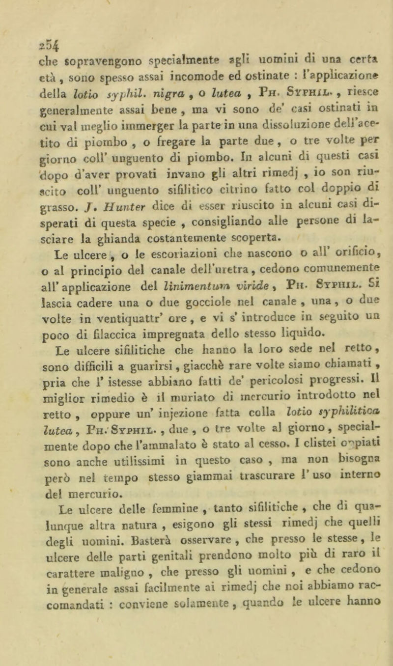254 che sopravengono specialmente agli uomini di una certa età , sono spesso assai incomode ed ostinate : l’applicazione della lotio syfihil. nìgra , o lutea f Ph. Sitfhil. , riesce generalmente assai bene , ma vi sono de’ casi ostinati in cui vai meglio immerger la parte in una dissoluzione deli’ace- tito di piombo , o fregare la parte due, o tre volte per giorno coir unguento di piombo. In alcuni di questi casi 'dopo d’aver provati invano gli altri rimedj , io son riu- scito coll’ unguento sifilitico citrino fatto col doppio di grasso. 7. Hunter dice di esser riuscito in alcuni casi di- sperati di questa specie , consigliando alle persone di la- sciare la ghianda costantemente scoperta. Le ulcere, o le escoriazioni che nascono o all’ orificio, o al principio del canale dell uretra, cedono comunemente all’ applicazione del linimentum viride, Ph- Sypiiil. Si lascia cadere una o due gocciole nel canale , una, o due volte in ventiquattr’ ore, e vi s’ introduce in seguito un poco di filaccica impregnata dello stesso liquido. Le ulcere sifilitiche che hanno la loro sede nel retto, sono difficili a guarirsi, giacché rare volte siamo chiamati , pria che 1* istesse abbiano fatti de’ pericolosi progressi. Il miglior rimedio è il muriate dì mercurio introdotto nel retto , oppure un’ injezione fatta colla lotio syphilitica lutea, Ph.'Syphil. , due, o tre volte al giorno, special-- mente dopo che l’ammalato è stato al cesso. I clistei o’^piati sono anche utilissimi in questo caso , ma non bisogna però nel tempo stesso giammai trascurare l’uso interno del mercurio. Le ulcere delle femmine , tanto sifilitiche , che dì qua- lunque altra natura , esigono gli stessi rimedj che quelli degli uomini. Basterà osservare , che presso le stesse, le ulcere delle parti genitali prendono molto piò di raro il carattere maligno , che presso gli uomini , e che cedono in generale assai facilmente ai rimedj che noi abbiamo rac- comandati : conviene solamente , quando le ulcere hanno