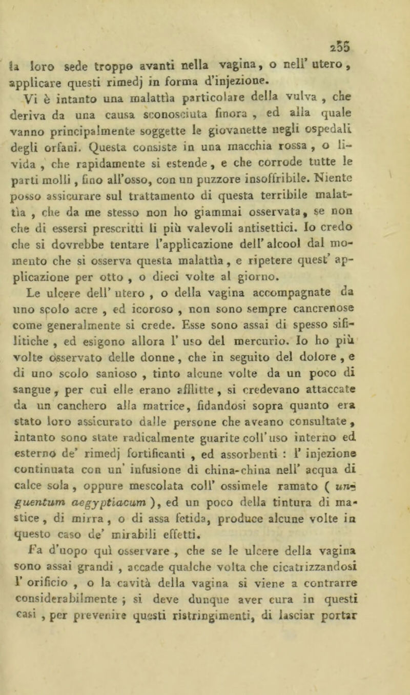 la loro sede troppo avanti nella vagina, o nell utero, applicare questi rimedj in forma d’injezione. Vi è intanto una malattìa particolaie della vulva , che deriva da una causa sconosciuta finora , ed alla quale vanno principalmente soggette le giovanette negli ospedali degli orfani. Questa consiste in una macchia rossa , o li- vida , che rapidamente si estende, e che corrode tutte le parti molli, fino all’osso, con un puzzore insoffribile. Niente posso assicurare sul trattamento di questa terribile malat- tìa , che da me stesso non ho giammai osservata, se non che di essersi prescritti li più valevoli antisettici. Io credo che si dovrebbe tentare l’applicazione dell’ alcool dal mo- mento che si osserva questa malattìa, e ripetere quest’ ap- plicazione per otto , o dieci volte al giorno. Le ulcere dell’ utero , o della vagina accompagnate da lino scolo acre , ed icoroso , non sono sempre cancrenose come generalmente si crede. Esse sono assai di spesso sifi- litiche , ed esigono allora 1’ uso del mercurio. Io ho più volte osservato delle donne, che in seguito del dolore , e di uno scolo sanioso , tinto alcune volte da un poco di sangue, per cui elle erano afflitte, si credevano attaccate da un canchero alla matrice, fidandosi sopra quanto era stato loro assicurato dalle persone che aveano consultate , intanto sono state radicalmente guarite coll’uso interno ed esterno de’ rimedj fortificanti , ed assorbenti : T injezione continuata con un’ infusione di china-china nell’ acqua di calce sola , oppure mescolata coll’ essimele ramato ( uraé guentum aegyptiacum ), ed un poco della tintura di ma- stice, di mirra, o di assa fetida, produce alcune volte ia questo caso de’ mirabili effetti. fa d’uopo qui osservare , che se le ulcere della vagina sono assai grandi , accade qualche volta che cicatrizzandosi r orificio , o la cavità della vagina si viene a contrarre considerabilmente ; si deve dunque aver cura in questi casi , per prevenire questi ristringimenti, di lasciar portar