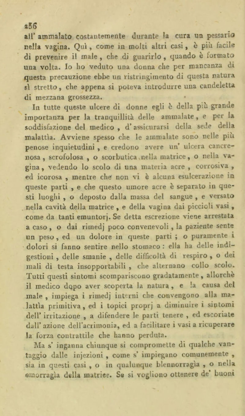 a56 air ammalato costantemente durante la cura un pessario nella vagina. Qui, come in molti altri casi, è più facile di prevenire il male , che di guarirlo, quando è formato una volta. Io ho veduto una donna che per mancanza di questa precauzione ebbe un ristringimento di questa natura sì stretto, che appena si poteva introdurre una candeletta di mezzana grossezza. In tutte queste ulcere di donne egli è della più grande importanza per la tranquillità delle ammalate , e per la soddisfazione del medico , d’assicurarsi della sede della malattìa. Avviene spesso che le ammalale sono nelle pai penose inquietudini , e credono avere un’ ulcera cancre- nosa , scrofolosa , o scorbutica .nella matrice, o nella va- gina , vedendo lo scolo di una materia acre , corrosiva , ed icorosa , mentre che non vi è alcuna esulcerazione in queste parti , e che questo umore acre è separato in que- sti luoghi , o deposto dalla massa del sangue , e versato nella cavità della matrice , e delia vagina dai piccioli vasi, come da tanti emuntorj. Se detta escrezione viene arrestata a caso , o dai rimedj poco convenevoli, la paziente sente un peso, ed un dolore in queste parti ; o puramente i • dolori si fanno sentire nello stomaco : ella ha delle indi- gestioni , delle smanie , delle difficoltà di respiro , o dei mali di testa insopportabili , che alternano collo scolo. Tutti questi sintomi scompariscono gradatamente , allorché il medico dopo aver scoperta la natura , e !a causa del male , impiega i rimedj interni che convengono alla ma- lattìa primitiva, ed i topici proprj a diminuire i sintomi deir irritazione , a difendere le parti tenere , ed escoriale dall’ azione deiracrimonia, ed a facilitare i vasi a ricuperare la forza contrattile che hanno perduta. Ma s’ inganna chiunque si compromette di qualche van- taggio dalle injezioni , come s’ impiegano comunemente , sia in questi casi , o in qualunque blennorragìa , o nella oinorragia della matriee. Se si vogliono ottenere de buoni