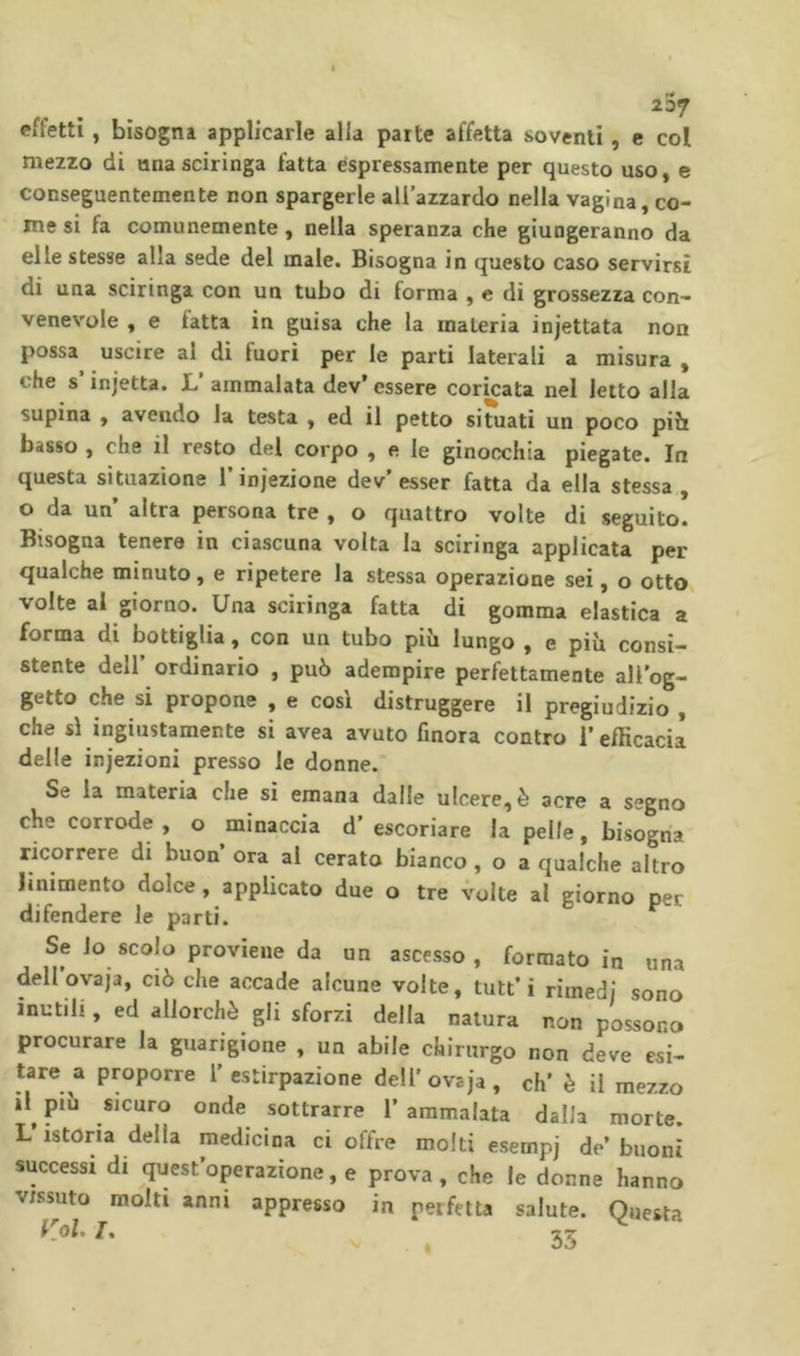 effetti , bisogna applicarle alla parte affetta soventi, e col mezzo di una sciringa fatta espressamente per questo uso, e conseguentemente non spargerle all’azzardo nella vagina, co- me si fa comunemente, nella speranza che giungeranno da elle stesse alla sede del male. Bisogna in questo caso servirsi di una sciringa con un tubo di forma , c di grossezza con- venevole , e fatta in guisa che la materia injettata non possa uscire al di fuori per le parti laterali a misura , che s injetta. 1. ammalata dev’ essere coricata nel letto alla supina , avendo la testa , ed il petto situati un poco piìi basso , che il resto del corpo , e le ginocchia piegate. In questa situazione rinjezione dev’esser fatta da ella stessa, o da un altra persona tre , o quattro volte di seguito. Bisogna tenere in ciascuna volta la sciringa applicata per qualche minuto, e ripetere la stessa operazione sei, o otto volte al giorno. Una sciringa fatta di gomma elastica a forma di bottiglia, con un tubo più lungo , e più consi- stente deir ordinario , può adempire perfettamente all’og- getto che si propone , e cosi distruggere il pregiudizio , che si ingiustamente si avea avuto finora contro l’efficacia delle iniezioni presso le donne. Se la materia che si emana dalle ulcere, è acre a segno che corrode , o minaccia d’ escoriare la pelle, bisogna ricorrere di buon ora al cerato bianco , o a qualche altro linimento dolce, applicato due o tre volte al giorno per difendere le parti. Se io scolo proviene da un ascesso, formato in una dellovaja, ciò che accade alcune volte, tutt’i rimedi sono inutili, ed allorché gli sforzi della natura non possono procurare la guarigione , un abile chirurgo non deve esi- tare a proporre l’estirpazione dell’ovsja, eh’ è il mezzo il^ più sicuro onde sottrarre 1’ ammalata dalla morte. L’istoria della medicina ci offre molti esempj de’ buoni successi di quest operazione, e prova , che le dome hanno vissuto molti anni appresso in perfetta salute. Questa Kol T. ÎT