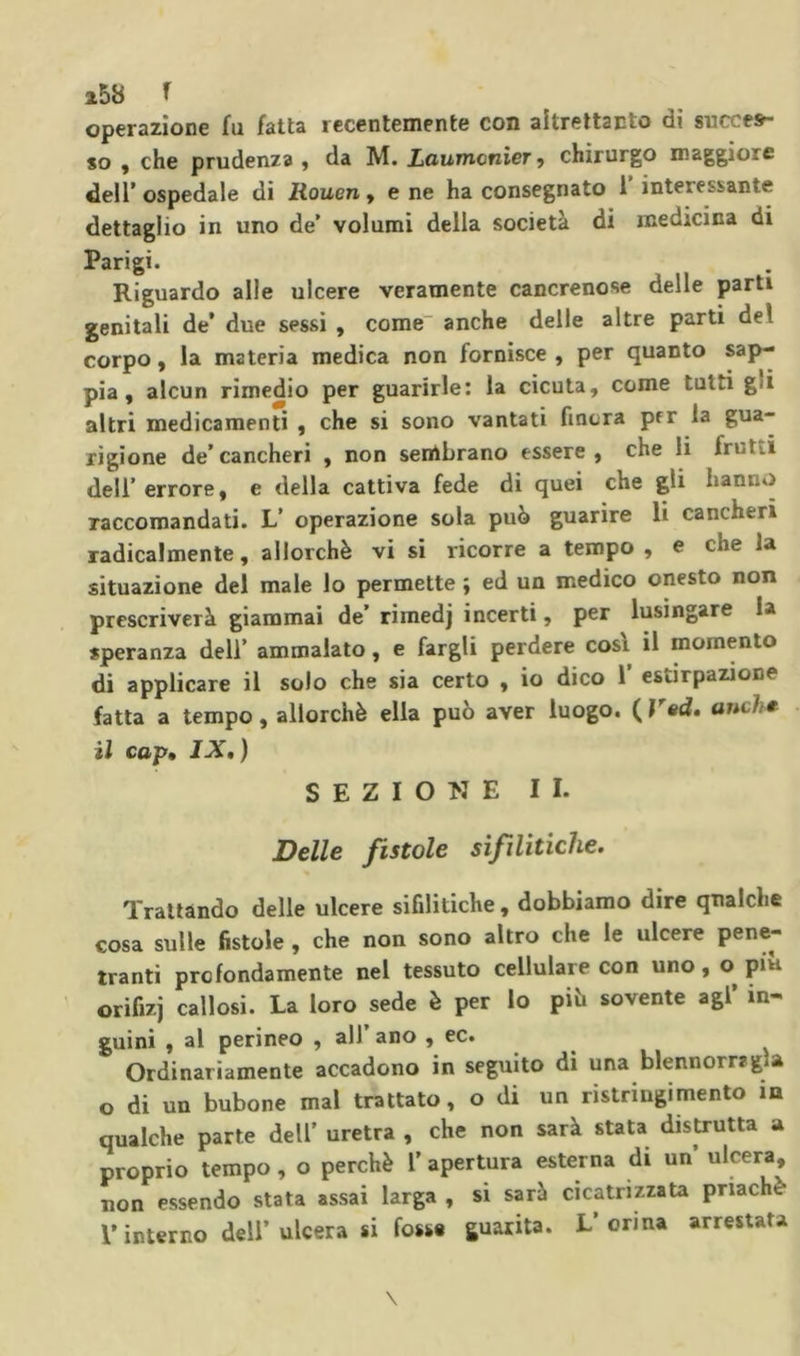 25b f operazione fu fatta recentemente con altrettanto dì succes- so y che prudenza , da M. Laumcnìcr > chirurgo maggiore dell’ospedale di Rouen y e ne ha consegnato 1 interessante dettaglio in uno de’ volumi della società di medicina di Parigi. Riguardo alle ulcere veramente cancrenose delle parti genitali de* due sessi , come“ anche delle altre partì del corpo, la materia medica non fornisce , per quanto sap- pia, alcun rimedio per guarirle: la cicuta, come tutti gli altri medicamenti , che si sono vantati finora prr la gua- rigione de’cancheri , non senlbrano essere, che li frutti dell’ errore, e della cattiva fede di quei che gli hanno raccomandati. L’ operazione sola può guarire li cancheri radicalmente, allorché vi si ricorre a tempo , e che la situazione del male lo permette ; ed un medico onesto non prescriverà giammai de’ rimedj incerti, per lusingare la speranza deli’ ammalato, e fargli perdere così il momento di applicare il solo che sia certo , io dico 1’ estirpazione fatta a tempo, allorché ella può aver luogo. ( V«d, anch^ il cop» IXt ) SEZIONE II. Delle fistole sifilitiche. Trattando delle ulcere sifilitiche , dobbiamo dire qualche cosa sulle fistole , che non sono altro che le ulcere pene- tranti profondamente nel tessuto cellulare con uno, o^ piu orifizi callosi. La loro sede è per lo piò sovente agi’ in- guini , al perineo , all ano , ec. Ordinariamente accadono in seguito di una blennorrjgìa o di un bubone mal trattato, o di un ristringimento in qualche parte dell’ uretra , che non sarà stata distrutta a proprio tempo, o perché l’apertura esterna di un’ ulcera, non essendo stata assai larga , si sarà cicatrizzata pnachè r interno dell’ulcera si fosse guarita. L’orina arrestata