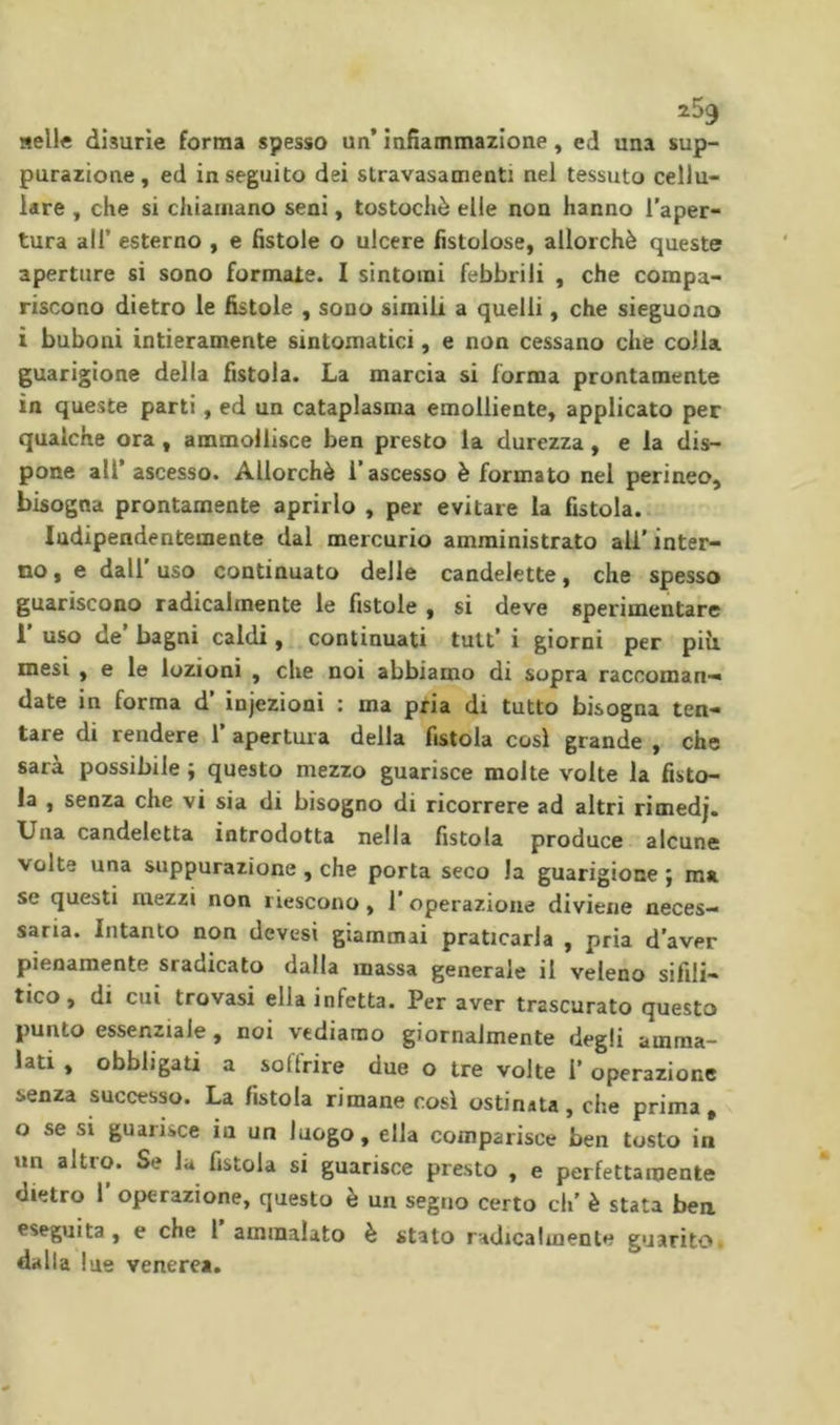 nelle disurie forma spesso un* infiammazione, ed una sup- purazione, ed inseguito dei stravasaoienti nel tessuto cellu- lare , che si chiamano seni, tostochè elle non hanno l’aper- tura air esterno , e fistole o ulcere fistolose, allorché queste aperture si sono formale. I sintomi febbrili , che compa- riscono dietro le fistole , sono simili a quelli, che sieguono ì buboni intieramente sintomatici, e non cessano che colla guarigione della fistola. La marcia si forma prontamente in queste parti, ed un cataplasma emolliente, applicato per qualche ora, ammollisce ben presto la durezza, e la dis- pone all* ascesso. Allorché l’ascesso è formato nel perineo, bisogna prontamente aprirlo , per evitare la fistola.. Indipendentemente dal mercurio amministrato all’inter- no , e dall uso continuato delle candelette, che spesso guariscono radicalmente le fistole , si deve sperimentare 1 uso de bagni caldi, continuati tutt’ i giorni per piu. mesi , e le lozioni , che noi abbiamo di sopra raccoman- date in forma d’ injezioni : ma pria di tutto bisogna ten- tare di rendere l’apertura della fistola cosi grande , che sarà possibile ; questo mezzo guarisce molte volte la fisto- la , senza che vi sia di bisogno di ricorrere ad altri rimedj. Una candeletta introdotta nella fistola produce alcune volte una suppurazione , che porta seco la guarigione j ma se questi mezzi non riescono, 1’ operazione diviene neces- saria. Intanto non devesi giammai praticarla , pria d’aver pienamente sradicato dalla massa generale il veleno sifili- tico, di cui trovasi ella infetta. Per aver trascurato questo punto essenziale , noi vediamo giornalmente degli amma- lati , obbligati a soffrire due o tre volte I’ operazione senza successo. La fistola rimane così ostinata, che prima, o se si guarisce in un luogo, ella comparisce ben tosto in un altro. Se la fistola si guarisce pre.sto , e perfettamente dietro 1 operazione, questo è un segno certo eh’ è stata bea eseguita, e che 1 ammalato è stato radicalmente guarito, dalla lue venerea.