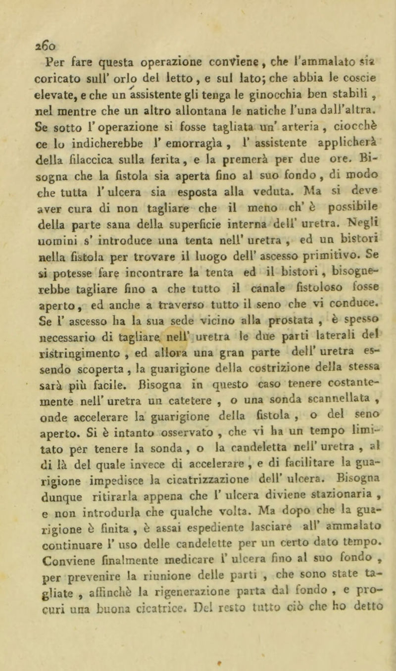 ì6o Per fare questa operazione conviene » che Tammalalo sia coricato sull’ orlo del ietto, e sul lato; che abbia le coscie elevate, e che un assistente gli tenga le ginocchia ben stabili , nel mentre che un altro allontana le natiche l’una dall’altra. Se sotto roperazione si fosse tagliata un’ arteria, ciocché ce lo indicherebbe 1’ emorragìa , 1’ assistente applicherà della filaccica sulla ferita, e la premerà per due ore. Bi- sogna che la fistola sia aperta fino al suo fondo, di modo che tutta l’ulcera sia esposta alla veduta. Ma si deve aver cura di non tagliare che il meno eh’ è possibile della parte sana della superficie interna dell’ uretra. “Negli uomini s’ introduce una tenta nell’ uretra , ed un bistori nella fistola per trovare il luogo dell’ ascesso primitivo. Se sì potesse fare incontrare la tenta ed il bistori, bisogne- rebbe tagliare fino a che tutto il canale fistoloso fosse aperto, ed anche a traverso tutto il seno che vi conduce. Se r ascesso ha la sua sede vicino alla prostata , è spesso necessario di tagliare nell’ uretra le due parti laterali del ristrìngimento , ed allora una gran parte dell’ uretra es- sendo scoperta, la guarigione della costrizione delia stessa sarà più facile. Bisogna in questo caso tenere costante- mente nell’ uretra un catetere , o una sonda scannellata , onde accelerare la guarigione della fistola , o del seno aperto. Si è intanto osservato , che vi ha un tempo limi- tato per tenere la sonda , o la candeletta nell uretra , al di là del quale invece di accelerare , e di facilitare la gua- rigione impedisce la cicatrizzazione dell’ ulcera. Bisogna dunque ritirarla appena che 1’ ulcera diviene stazionaria , e non introdurla che qualche volta. Ma dopo che la gua- rigione ò finita , è assai espediente lasciare all’ ammalato continuare 1’ uso delle candelette per un certo dato tèmpo. Conviene finalmente medicare T ulcera fino al suo fondo , per prevenire la riunione delle parti , che sono state ta- gliate , affinchè la rigenerazione parta dal fondo , e pro- curi una buona cicatrice. Del resto tutto ciò che ho detto