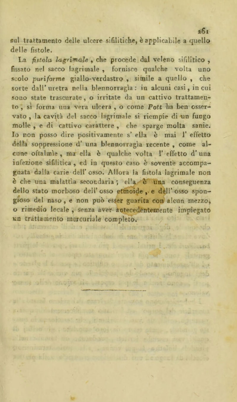 i6i «ul trattamento delle ulcere sifilitiche, è applicabile a quello delle fistole. La fistola lacrimale , che procede dai veleno sifilitico , fissato nel sacco lagrimale , fornisce qualche volta uno scolo puriforme giallo-verdastro , simile a quello , che sorte dall’ uretra nella blennorragla : in alcuni casi, in cui sono state trascurate, o irritate da un cattivo trattamen- to ; SI forma una vera ulcera , o come Pott ha ben* osser- vato , la cavità del sacco lagrimale si riempie di un fungo molle , e di cattivo carattere , che sparge molta sanie. Io non posso dire positivamente s’ ella è mai 1’ effetto della soppressione d’ una blennorragla recente , come al- cune oftalmìe, ma ella è qualche volta 1’ effetto d’una infezione sifilitica , ed in questo caso è sovente accompa- gnata dalla carie-deir osso. Allora la fistola lagrimale non è che una malattia secondaria*, ulta conseguenza dello stato morboso dell’osso eAioide e d^H’osso spon- gioso del naso, e non può esser guarita con alcun mezzo, o rimedio locale , senza aver àotecedentemente invpiegato un trattamento mercuriale completo. / A,.. ■ /' » *1 i