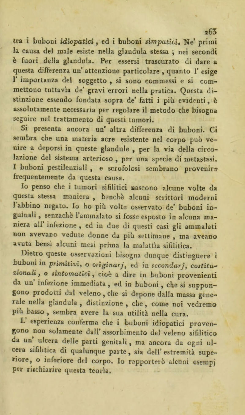 î65 tra i buLoni idiopatici, ed i buboni simpatici. Ne’ primi la causa del male esiste nella gianduia stessa ; nei secondi è fuori della gianduia. Per essersi trascurato di dare a questa differenza un’ attenzione particolare , quanto 1’ esige I’ importanza del soggetto , si sono commessi e si com- mettono tuttavìa de’ gravi errori nella pratica. Questa di- stinzione essendo fondata sopra de’ fatti i più evidenti, è assolutamente necessaria per regolare il metodo che bisogna seguire nel trattamento di questi tumori. Si presenta ancora un’ altra differenza di buboni. Ci sembra che una materia acre esistente nel corpo può ve- nire a deporsi in queste glandule , per la via della circo- lazione del sistema arterioso , per una specie di metastasi. I buboni pestilenziali , e scrofolosi sembrano provenire frequentemente da questa causa. Io penso che i tumori sililitici nascono alcune volte da questa stessa maniera , b(>nchè alcuni scrittori moderni 1 abbino negato. Io ho più volte osservato de’ buboni in- guinali , senzachè 1 ammalato si fosSe esposto in alcuna ma- niera all infezione , ed in due di questi casi gli ammalati non avevano vedute donne da più settimane , ma aveano avuta bensì alcuni mesi prima la malattìa sifilitica. Dietro queste osservazioni bisogna dunque distinguere i buboni in primitivi^ o originared in secondaria costitu- zionali ^ o sintomatici, cioè a dire in buboni provenienti da un’ infezione immediata, ed in buboni, che si suppon- gono prodotti dal veleno, che si depone dalla massa gene- rale nella gianduia , distinzione , che, come noi vedremo più basso , sembra avere la sua utilità nella cura. L esperienza conferma che i buboni idiopatici proven- gono non solamente dall’ assorbimento del veleno sifilitico da un ulcera delle parti genitali, ma ancora da ogni ul- cera sifilitica di qualunque parte, sia dell’estremità supe- riore, o inferiore del corpo. Io rapporterò alchni esempj per rischiarire questa teorìa.
