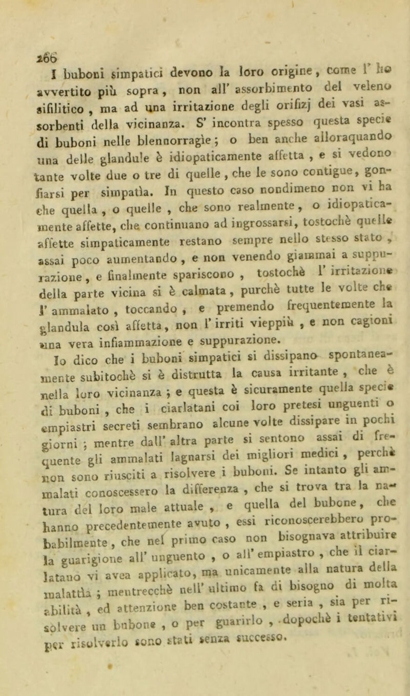 » 1 avvertito piìi sopra, non all' assorbimento del veleno sifilitico , ma ad una irritazione degli orifizj dei vasi as- sorbenti della vicinanza. S’ incontra spesso questa specie di buboni nelle blennorragie; o ben anche ailoraquando una delle glandule è idiopaticamente affetta , e si vedono tante volte due o tre di quelle , che le sono contigue, gon- fiarsi per simpatìa. In questo caso nondimeno non vi ha che quella, o quelle , che sono realmente, o idiopatica- mente affette, che continuano ad ingrossarsi, tostochè quelle affette simpaticamente restano sempre nello stesso stato , assai poco aumentando, e non venendo giammai a suppu- razione , e finalmente spariscono , tostochè 1 irritazione della parte vicina si è calmata, purché tutte le volte che J’ ammalato , toccando , e premendo frequentemente la gianduia così affetta, non T irriti vieppiù , e non cagioni una vera infiammazione e suppurazione. Io dico che i buboni simpatici sì dissipano spontanea- mente subitochè si è distrutta la causa irritante , che è nella loro vicinanza ; e questa è sicuramente quella specie di buboni , che i ciarlatani coi loro pretesi unguenti o impiastri secreti sembrano alcune volte dissipare in pochi giorni ; mentre dall' altra parte si sentono assai di fre- cuente gli ammalati lagnarsi dei migliori medici , perche non sono riusciti a risolvere i buboni. Se intanto gli am- malati conoscessero la differenza , che si trova tra la na- tura del loro male attuale , e quella del bubone, che hanno precedentemente avuto , essi riconoscerebbero prò- babilmente , che nel primo caso non bisognava attribuire la guarigione all’ unguento , o all’ empiastro , che il ciar- latano vi avea applicato, ma unicamente alla natura de la malattìa ; mentrecchè nell’ ultimo fa di bisogno di molta abilità , ed attenzione ben costante , e sena , sia per ri- solvere un bubone , o per guarirlo , .dopoché i Untativi per risolverlo sono stati senza successo.