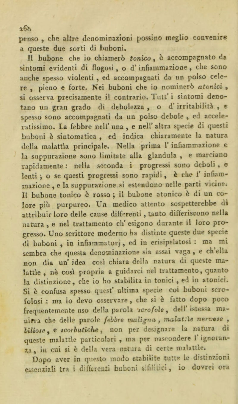penso , che altre denominazioni possino meglio convenire a queste due sorti di huboni. Il bubone che io chiamerò tonico, è accompagnato da sintomi evidenti di flogosi , o d’infiammazione , che sono anche spesso violenti , ed accompagnati da un polso cele- re , pieno e forte. Nei buboni che io nominerò atonici , si osserva precisamente il contrario. Tutt’ i sintomi deno- tano un gran grado di debolezza , o d’irritabilità , c spesso sono accompagnati da un polso debole , ed accele- lalissimo. La febbre nell’una , e nell’altra specie di questi buboni è sintomatica , ed indica chiaramente la natura della malattìa principale. Nella prima l’infiammazione e la suppurazione sono limitate alla gianduia , e marciano rapidamente : nella seconda i progressi sono deboli , e lenti ; o se questi progressi sono rapidi, è che i’ infiam- mazione , e la suppurazione si estendono nelle parti vicine. Il bubone tonico è rosso ; il bubone atonico è di un co- lore più purpureo. L^n medico attento sospetterebbe di attribuir loro delle cause dilferenti, tanto diflerissono nella natura , e nel trattamento eh’ esigono durante il loro pro- gresso. Uno scrittore moderno ha distinte queste due specie di buboni , in infiaramatorj , ed in erisipelatosi : ma mi sembra che questa denominazione sia assai vaga , e eh ella non dia un’ idea cesi chiara della natura di queste ma- lattìe , nò così propria a guidarci nel trattamento, quanto la distinzione, che io ho stabilita in tonici , ed in atonici. Si è confusa spesso quest’ ultima specie coi buboni scro- folosi : ma io devo osservare , che si è fatto dopo poco frequentemente uso della parola 'scrofole ^ dell’istessa ma- niera che delle parole febbre maligna, malattìe nervse , biliose f e scorbutiche, non per designare la natura di queste malattìe particolari , ma per nascondere l’ignoran- za, ili cui si è della vera natura di certe malattìe. Dopo aver in questo modo stabilite tutte le distinzioni essenziali tra i difterenti buboni sifilitici, io dovrei ora