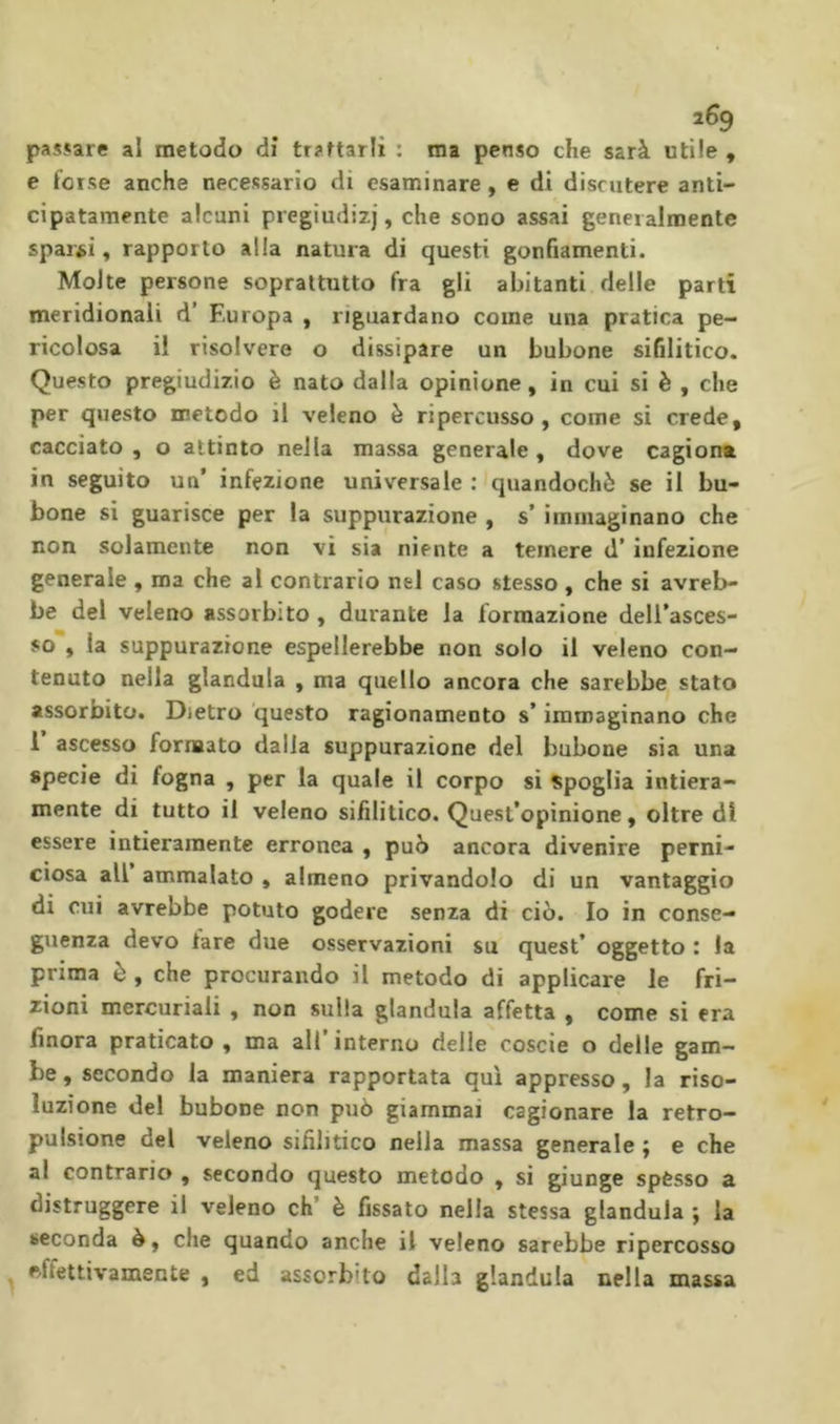 2^9 passare al metodo dì trattarli : ma penso che sarà utile , e forse anche necessario di esaminare, e di discutere anti- cipatamente alcuni pregiudizi, che sono assai generalmente sparii, rapporto alla natura di questi gonfiamenti. Molte persone soprattutto fra gli abitanti delle parti meridionali d’ Europa , riguardano come una pratica pe- ricolosa il risolvere o dissipare un bubone sifilitico. Questo pregiudizio è nato dalla opinione, in cui si è , che per questo metodo il veleno è ripercusso, come si crede, cacciato , o attinto nella massa generale , dove cagiona in seguito un’ infezione universale : quandoché se il bu- bone si guarisce per la suppurazione , s’ immaginano che non solamente non vi sia niente a temere d’infezione generale , ma che al contrario nel caso stesso , che si avreb- be del veleno assorbito , durante la formazione dell’asces- so , la suppurazione espellerebbe non solo il veleno con- tenuto nella gianduia , ma quello ancora che sarebbe stato assorbito. Dietro questo ragionamento s’immaginano che 1 ascesso formato dalla suppurazione del bubone sia una specie di fogna , per la quale il corpo si Spoglia intiera- mente di tutto il veleno sifilitico. Quest’opinione, oltre à\ essere intieramente erronea , può ancora divenire perni- ciosa all ammalato , almeno privandolo di un vantaggio di cui avrebbe potuto godere senza di ciò. Io in conse- guenza devo tare due osservazioni su quest’ oggetto : la prima è , che procurando il metodo di applicare le fri- zioni mercuriali , non sulla gianduia affetta , come si era finora praticato , ma ali interno delle coscie o delle gam- be , secondo la maniera rapportata qui appresso, la riso- luzione del bubone non può giammai cagionare la retro- pulsione del veleno sifilitico nella massa generale ; e che al contrario , secondo questo metodo , si giunge spésso a distruggere il veleno eh’ è fissato nella stessa gianduia j la seconda è, che quando anche il veleno sarebbe ripercosso , effettivamente , ed assorbito dalla gianduia nella massa