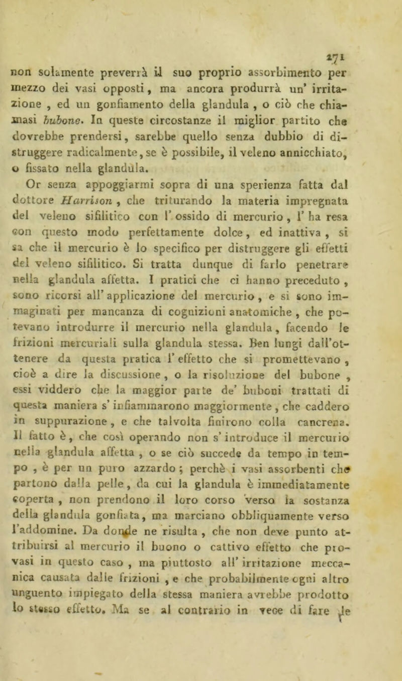 non solamente preverrà U suo proprio assorbimento per mezzo dei vasi opposti, ma ancora produrrà un’ irrita- zione , ed un gonfiamento della gianduia , o ciò che chia- masi hubono. In queste circostanze il miglior partito che dovrebbe prendersi, sarebbe quello senza dubbio di di- struggere radicalmente, se è possibile, il veleno annicchiato, u fissato nella gianduia. Or senza appoggiarmi sopra di una sperienza fatta dal dottore Harrison , che triturando la materia impregnata del veleno sifilitico con I’ ossido di mercurio , T ha resa con questo modo perfettamente dolce, ed inattiva , si sa che il mercurio è lo specìfico per distruggere gli effetti del veleno sifilitico. Si tratta dunque di farlo penetrare nella gianduia affetta. I pratici che ci hanno preceduto , sono ricorsi all’ applicazione del mercurio, e si sono im- maginati per mancanza di cognizioni anatomiche , che po- tevano introdurre il mercurio nella gianduia, facendo le frizioni mercuriali sulla gianduia stessa. Ben lungi dall’ot- tenere da questa pratica l’effetto che si promettevano , cioè a dire la discussione, o la risoluzione del bubone , essi viddero che la maggior parte de’ buboni trattati di questa maniera s’infiammarono maggiormente , che caddero in suppurazione , e che talvolta finirono colla cancrena. Il latto è, che così operando non s’introduce il mercurio nella gianduia affetta , o se ciò succede da tempo in tem- po , è per un puro azzardo ; perchè i vasi assorbenti eh© partono dalla pelle, da cui la gianduia è immediatamente coperta , non prendono il loro corso Verso la sostanza della gianduia gonfiata, ma marciano obbliquamente verso l’addomine. Da doq^e ne risulta , che non deve punto at- tribuirsi al mercurio il buono o cattivo effetto che pro- vasi in questo caso , ma piuttosto all’ irritazione mecca- nica causata dalie frizioni ,e che probabilmente ogni altro Unguento impiegato della stessa maniera avrebbe prodotto Io stesso effetto. Ma se al contrario in vece di fare Je