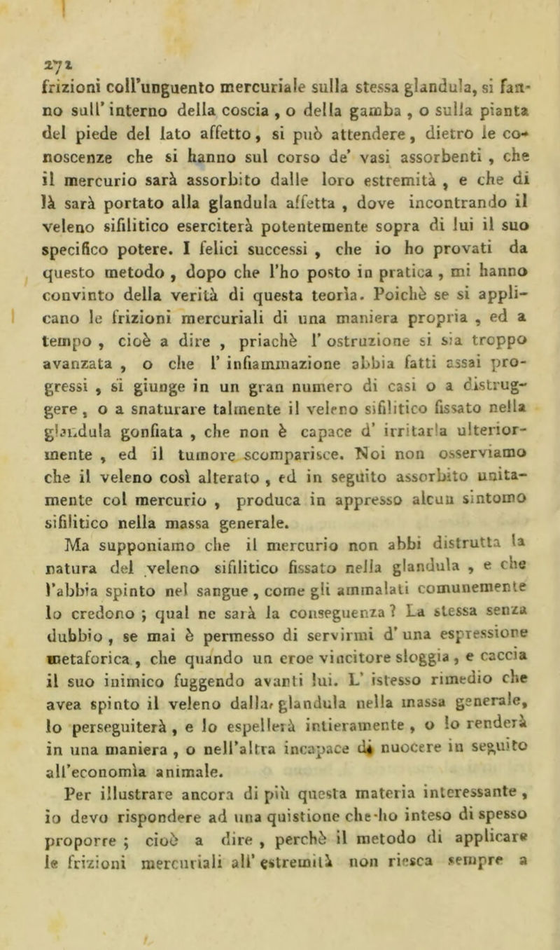 271 frizioni coirunguento mercuriale sulla stessa gianduia, si fart' no sull’ interno della coscia , o della gamba , o sulla pianta del piede del lato affetto, si può attendere, dietro le co-* noscenze che si hanno sul corso de’ vasi assorbenti , che il mercurio sarà assorbito dalle loro estremità , e che di là sarà portato alla gianduia affetta , dove incontrando il veleno sifilitico eserciterà potentemente sopra di lui il suo specifico potere. I felici successi , che io ho provati da questo metodo , dopo che l’ho posto in pratica, mi hanno convinto della verità di questa teorìa. Poiché se si appli- cano le frizioni mercuriali di una maniera propria , ed a tempo , cioè a dire , priachè 1’ ostruzione si sia troppo avanzata , o che 1’ infiammazione abbia fatti assai pro- gressi , si giunge in un gran numero di casi o a distrug- gere, o a snaturare talmente il veleno sifilitico fissato nella gianduia gonfiata , che non è capace d’ irritarla ulterior- mente , ed il tumore scomparisce. Noi non osserviamo che il veleno cosi alterato , ed in seguito assorbito unita- mente col mercurio , produca in appresso alcuu sintomo sifilitico nella massa generale. Ma supponiamo che il mercurio non abbi distrutta la natura del veleno sifilitico fissato nella gianduia , e che l’abbia spinto nel sangue , come gli ammalali comunemente 10 credono ; qual ne sarà la conseguenza ? La stessa senza dubbio, se mai è permesso di servirmi d’una espressione metaforica , che quando un eroe vincitore sloggia , e caccia 11 suo inimico fuggendo avanti lui. L’ istesso rimedio che avea spinto il veleno dallar gianduia nella massa generale, lo perseguiterà, e lo espelleià intieramente, o lo renderà in una maniera , o nell’altra incapace di nuocere in seguito all’economìa animale. Per illustrare ancora di più questa materia interessante , io devo rispondere ad una quistione che*ho inteso di spesso proporre ; cioè a dire , perchè il metodo di applicare le frizioni mercuriali ali’ estremità non riesca sempre a