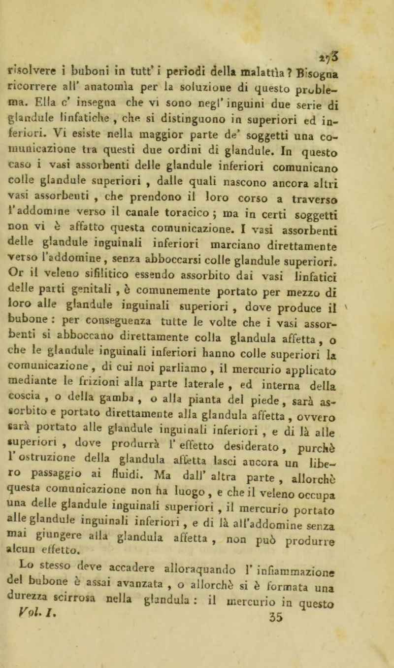 ricorrere all’ anatomìa per la soluzione di questo proble- ma. Ella c’ insegna che vi sono negl’inguini due serie di glandule linfatiche , che si distinguono in superiori ed in- feriori. Vi esiste nella maggior parte de’ soggetti una co- municazione tra questi due ordini di glandule. In questo caso i vasi assorbenti delle glandule inferiori comunicano colle glandule superiori , dalle quali nascono ancora altri vasi assorbenti , che prendono il loro corso a traverso l’addomine verso il canale toracico ; ma in certi soggetti non vi è affatto questa comunicazione. I vasi assorbenti delle glandule inguinali inferiori marciano direttamente verso l addomine, senza abboccarsi colle glandule superiori. Or il veleno sifilitico essendo assorbito dai vasi linfatici delle parti genitali , è comunemente portato per mezzo di loro alle glandule inguinali superiori , dove produce il bubone : per conseguenza tutte le volte che i vasi assor- benti si abboccano direttamente colla gianduia affetta, o che le glandule inguinali inferiori hanno colle superiori la comunicazione, di cui noi parliamo, il mercurio applicato mediante le frizioni alla parte laterale , ed interna della coscia , o della gamba , o alla pianta del piede, sarà as- sorbito e portato direttamente alla gianduia affetta , ovvero sarà portato alle glandule inguinali inferiori , e di là alle superiori , dove produrrà 1’ effetto desiderato, purché l’ostruzione della gianduia affetta lasci ancora un libe- ro passaggio ai fluidi. Ma dall’altra parte, allorché questa comunicazione non ha luogo , e che il veleno occupa una delle glandule inguinali superiori , il mercurio portato alle glandule inguinali inferiori , e di là all’addomine senza mai giungere alla gianduia affetta , non può produrre alcun etfetto. Lo stesso deve accadere alloraquando I’ infiammazione del bubone è assai avanzata , o allorché si è formata una durezza scirrosa nella gianduia : il mercurio in questo rpL/. 55