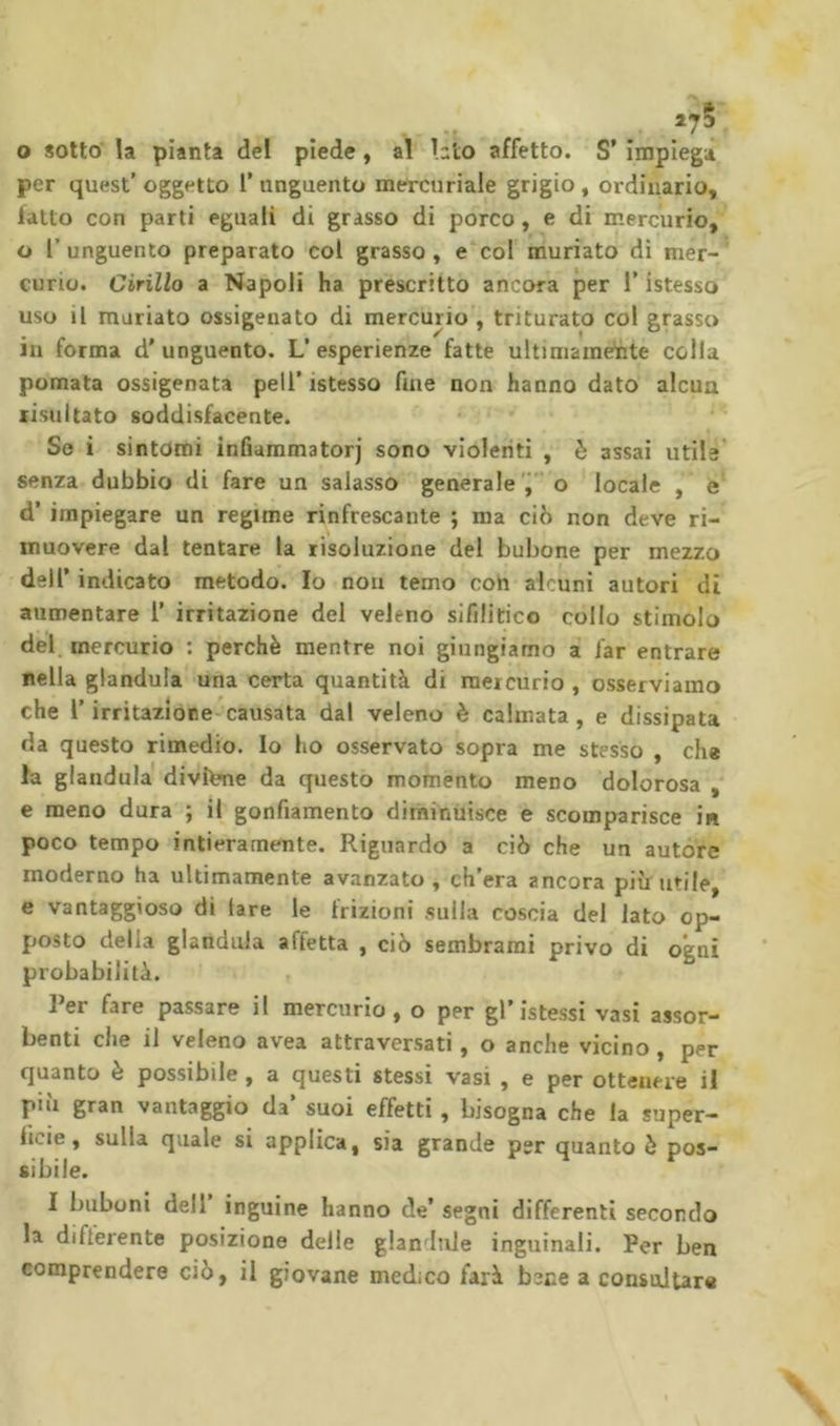 O sotto' la pianta del piede, al hto affetto. S’ impiega per quest’ oggetto l’unguento mercuriale grigio, ordinario, fatto con parti eguali di grasso di porco, e di mercurio, o r unguento preparato col grasso , e col muriato dì mer- curio. Cirillo a Napoli ha prescrìtto ancora per l’istesso uso il mariato ossigenato di mercurio , triturato col grasso in forma d'unguento. L’esperienze fatte ultimamente colla pomata ossigenata peli’istesso fine non hanno dato alcun risultato soddisfacente. Se i sintomi infiammatorj sono violenti , è assai utile senza dubbio di fare un salasso generale’i”o locale , e d’ impiegare un regime rinfrescante ; ma ciò non deve ri- muovere dal tentare la risoluzione del bubone per mezzo deir indicato metodo. Io non temo con alcuni autori di aumentare l’ irritazione dei veleno sifilitico collo stimolo del, mercurio : perchè mentre noi giungiamo a far entrare nella gianduia una certa quantità di mercurio , osserviamo che r irritazióne causata dal veleno è calmata, e dissipata da questo rimedio, lo ho osservato sopra me stesso , che la gianduia divine da questo momento meno dolorosa , e meno dura ; il gonfiamento diminuisce e scomparisce in poco tempo intieramente. Riguardo a ciò che un autore moderno ha ultimamente avanzato, ch’era ancora più utile, e vantaggioso di tare le frizioni sulla coscia del lato op- posto della gianduia affetta , ciò sembrami privo di ogni probabilità. Rer fare passare il mercurio, o per gl’istessi vasi assor- benti che il veleno avea attraversati, o anche vicino , per quanto è possibile , a questi stessi vasi , e per ottenere il più gran vantaggio da’ suoi effetti , bisogna che la super- ficie, sulla quale si applica, sia grande per quanto è pos- sibile. I biibuni dell inguine hanno de’ segni differenti secondo la differente posizione delle glandule inguinali. Per ben comprendere ciò, il giovane medico farà bene a consaltar*