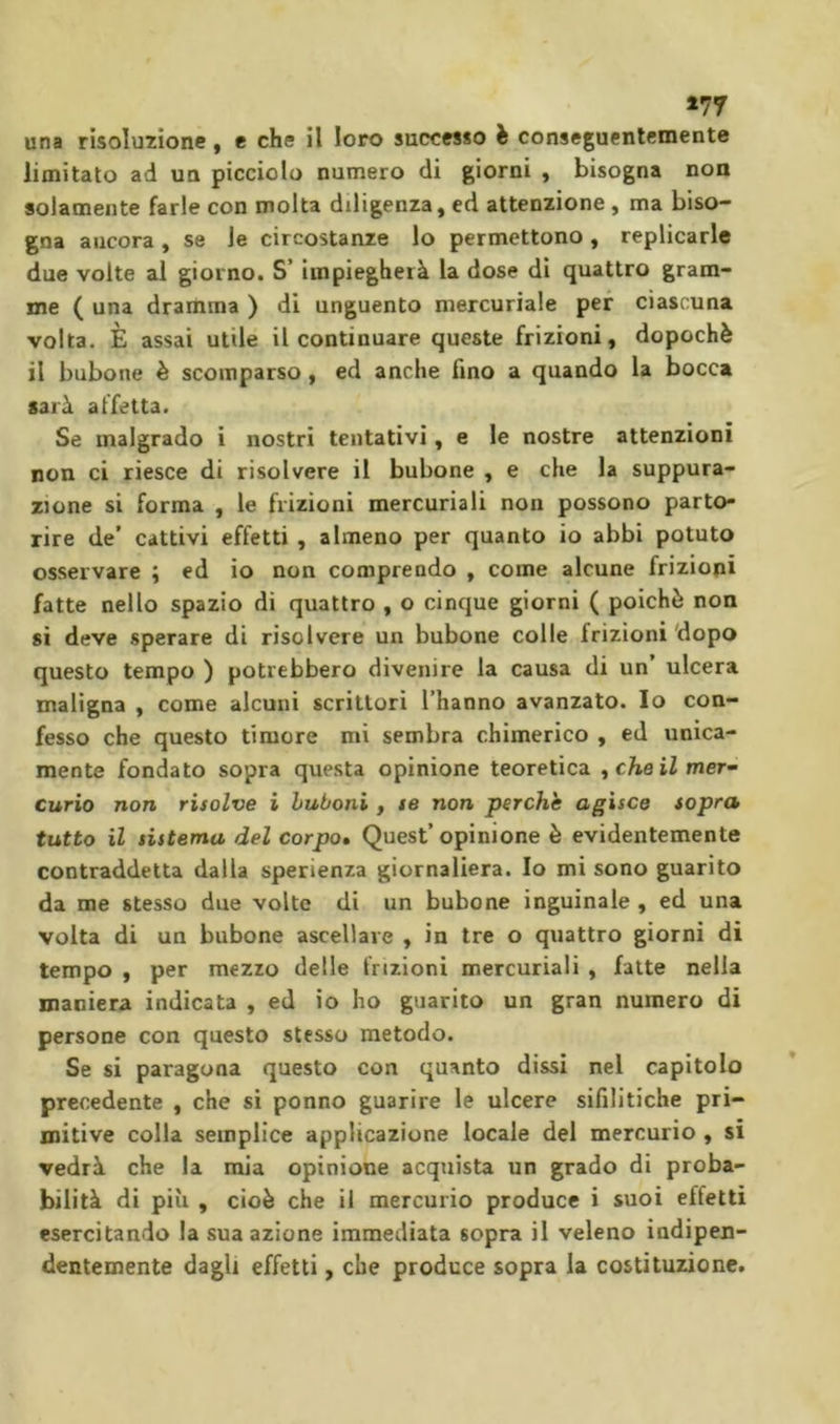 una risoluzione, e che il loro successo è conseguentemente limitato ad un picciolo numero di giorni , bisogna non solamente farle con molta diligenza, ed attenzione , ma biso- gna ancora, se le circostanze lo permettono, replicarle due volte al giorno. S’ impiegherà la dose di quattro gram- me ( una dramma ) di unguento mercuriale per ciascuna volta. È assai utile il continuare queste frizioni, dopoché il bubone è scomparso, ed anche fino a quando la bocca sarà affetta. Se malgrado i nostri tentativi, e le nostre attenzioni non ci riesce di risolvere il bubone , e che la suppura- zione si forma , le frizioni mercuriali non possono parto- rire de’ cattivi effetti , almeno per quanto io abbi potuto osservare ; ed io non comprendo , come alcune frizioni fatte nello spazio di quattro , o cinque giorni ( poiché non si deve sperare di risolvere un bubone colle frizioni'dopo questo tempo ) potrebbero divenire la causa di un’ ulcera maligna , come alcuni scrittori l’hanno avanzato. Io con- fesso che questo timore mi sembra chimerico , ed unica- mente fondato sopra questa opinione teoretica ^cheilmef Curio non risolve i hubonì , se non perche agisce sopra tutto il sistema del corpo. Quest’opinione è evidentemente contraddetta dalla sperienza giornaliera. Io mi sono guarito da me stesso due volte di un bubone inguinale , ed una volta di un bubone ascellare , in tre o quattro giorni di tempo , per mezzo delle frizioni mercuriali , fatte nella maniera indicata , ed io ho guarito un gran numero di persone con questo stesso metodo. Se si paragona questo con quanto dissi nel capitolo precedente , che si ponno guarire le ulcere sifilitiche pri- mitive colla semplice applicazione locale del mercurio , si vedrà che la mia opinione acquista un grado di proba- bilità di più , cioè che il mercurio produce i suoi effetti esercitando la sua azione immediata sopra il veleno indipen- dentemente dagli effetti, che produce sopra la costituzione.