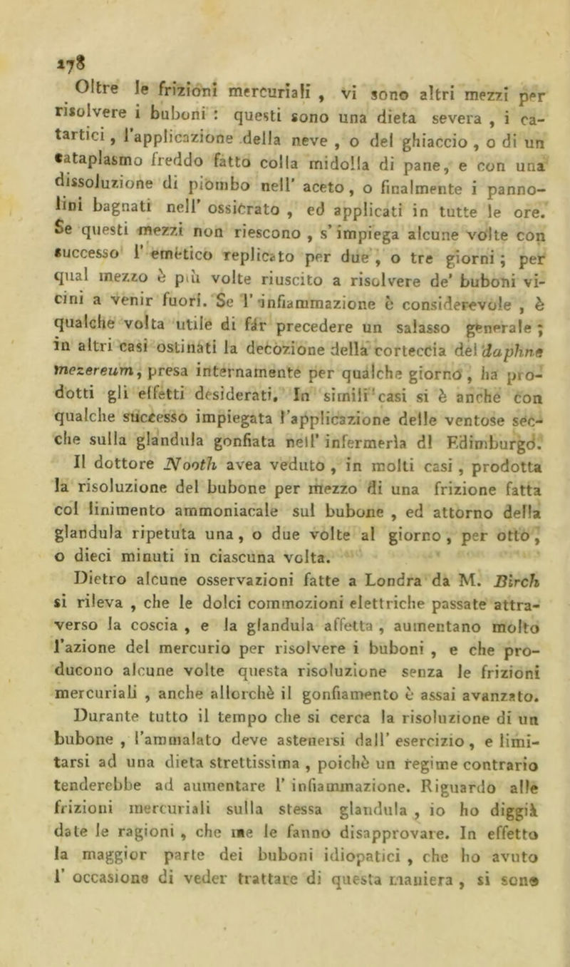 risolvere i buboni ; questi sono una dieta severa , i ca- tartici , 1 applicazione della neve , o del ghiaccio , o di un cataplasmo freddo fatto colla midolla di pane, e con una dissoluzione di piombo nell’ aceto, o finalmente i panno- lini bagnati nell ossiCrato , ed applicati in tutte le ore. Se questi mezzi non riescono , s’impiega alcune volte con successo 1 emètico replicato per due’j o tre giorni ; per qual mezzo è piu volte riuscito a risolvere de’ buboni vi- cini a venir fuori. Se 1 •infiammazione c considerevole , è qualche volta utile di fér precedere un salasso generale ; in altri casi ostinati la decozione della corteccia à&amp;ì'daphne mezereum, presa internamente per qualche giorno , ha pro- dotti gli effetti desiderati. In sìmili‘casi si è anche con qualche successo impiegata Tapplicazione delle ventose sec- che sulla gianduia gonfiata nell’ infermeria di Edimburgd. Il dottore Nooth avea veduto , in molli casi, prodotta la risoluzione del bubone per mezzo di una frizione fatta col linimento ammoniacale sul bubone , ed attorno della gianduia ripetuta una, o due volte al giorno, per otto, o dieci minuti in ciascuna volta. Dietro alcune osservazioni fatte a Londra da M. Birch si rileva , che le dolci commozioni elettriche passate attra- verso la coscia , e la gianduia affetta , aumentano molto l’azione del mercurio per risolvere i buboni , e che pro- ducono alcune volte questa risoluzione senza le frizioni mercuriab , anche allorché il gonfiamento è assai avanzato. Durante tutto il tempo che si cerca la risoluzione di un bubone, l’aromalato deve astenersi dall’esercizio, climi- tarsi ad una dieta strettissima , poiché un regime contrario tenderebbe ad aumentare 1' infiammazione. Riguardo alle frizioni mercuriali sulla stessa gianduia , io ho diggià date le ragioni , che ine le fanno disapprovare. In effetto la maggior parte dei buboni idiopatici , che ho avuto 1’ occasione di veder trattare di questa maniera , si son®