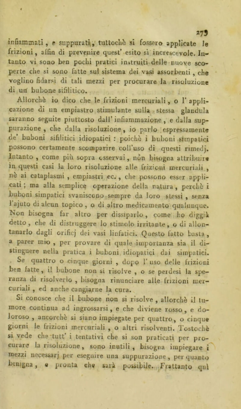 273 infiammati, e suppurati, tuttoclië si fossero applicate le frizioni, affin di prevenire quest’ esito sì increscevole. In- tanto vi sono ben pochi pratici in»truiti delle nuove sco- perte che si sono fatte sul sistema dei vasi assorbenti, che vogiiiio fidarsi di tali mezzi per procurare la risoluzione di uri bubone sifilitico. Allorché io dico che le frizioni mercuriali, o 1’ appli- cazione di un empiastro stimulante sulla stessa gianduia saranno seguite piuttosto dall’ infiammazione, e dalla sup- purazione , che dalla risoluzione, io parlo espressamente de’ buboni sifilitici idiopatici : poiché i buboni simpatici possono certamente scomparire coll’uso di questi rimedj. Intanto , come pih sopra osservai, non bisogna attribuire in questi casi la loro risoluzione alle frizioni mercuriali , nè ai cataplasmi , empiastri ec. , che possono esser appli- cati ; ma alla semplice operazione della natura , perché i buboni simpatici svaniscono sempre da loro stessi , senza 1 ajuto di alcun topico , o di altro medicamento qualunque. Non bisogna far altro per dissiparlo, come ho diggià detto, che di distruggere lo stimolo irritante, o di allon- tanarlo dagli orificj dei vasi linfatici. Questo fatto basta , a parer mio , per provare di quale importanza sìa il di- stinguere nella pratica i buboni idiopatici dai simpatici. . Se quattro o cinque giorni , dopo 1’ uso delle frizioni ben fatte, il bubone non si risolve , o se peidesi la spe- ranza di risolverlo , bisogna rinunciare alle frizioni mer- curiali , ed anche cangiarne la cura. Si conosce che il bubone non si risolve , allorché il tu- more continua ad ingrossarsi, e che diviene rosso, e do- loroso , ancorché si siano impiegate per quattro, o cinque giorni le frizioni mercuriali , o altri risolventi. Tostochè si vede che tutt’ i tentativi che si son praticati per pro- curare la risoluzione, sono inutili, bisogna impiegare i mezzi necessari per eseguire una suppurazione, per quanto benigna, e pronta «he sarà possibile. Frattanto qui