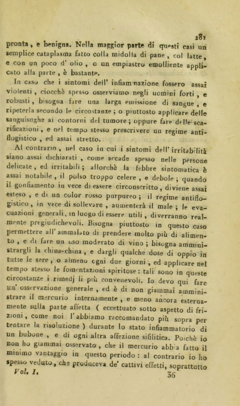 pronta, e iwnigna. Nella maggior parte di questi casi un semplice cataplasma fatto colla midolla di pane, col latte, e con un poco d’ olio , o un empiastro emolliente appli- cato alia parte , è bastante. In casu che i sintomi dell’ infiammazione fossero assai violenti , ciocché spesso osserviamo negli uomini forti , c robusti, bisogna fare una larga emissione di sangue , e ripeterla secondo le circostanze; o piuttosto applicare delle sanguisughe ai contorni del tumore; oppure fare delle sca- rificazioni , e nel tempo stesso prescrivere un regime anti- flogistico , ed assai stretto. Al contrario , nel caso in cui i sintomi dell’ irritabilità siano assai dichiarati , come arcade spesso nelle persone delicate , ed irritabili ; allorché la febbre sintomatica è assai notabile , il polso troppo celere , e debole ; quando il gonfiamento in vece di essere circonscritto, diviene assai esteso , e d. un color rosso purpureo ; il regime antiflo- gistico , in vece di sollevare , aumenterà il male ; le eva- cuazioni generali, in luogo di essere utili, diverranno real- mente pregiudichevoli. Bisogna piuttosto in questo caso permettere all’ammaLto di prendere molto più di alimen- to , e di fare un uso moderato di vino ; bisogna ammini- strargli la china-china , e dargli qualche dose di oppio in tutte le sere, o almeno ogni due giorni , ed applicare nel tempo stesso le fomentazioni spiritose: tali sono in queste circostanze i riinedj li più convenevoli. Io devo qui fare un osservazione generale , ed è di non giammai ammini- strare il mercurio internamente , e meno ancora esterna- mente sulla parte afletta ( eccettuato sotto aspetto di fri- zioni , come noi 1 abbiamo raccomandato più sopra per tentare la risoluzione ) durante Io stato infiammatorio di un bubone , e di ogni altra affezione sifilitica. Poiché io non ho giammai osservato , che il mercurio abb a fatto il mimmo vantaggio in questo periodo : al contrario io ho spesso veduto, che produceva de’ cattivi effetti, soprattutto y oh /,