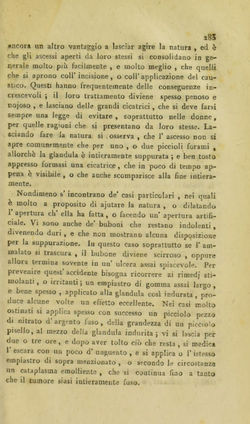 i85 ancora un altro vantaggio a lasciar agire la natura , ed è che gli ascessi aperti da loro stessi si consolidano in ge- nerale molto più facilmente , e molto meglio , che quelli che si aprono coll’incisione, o coll’applicazione del cau- stico. Questi hanno frequentemente delle conseguenze in- crescevoli ; il loro trattamento diviene spesso penoso e nojoso , e lasciano delle grandi cicatrici, che si deve farsi sempre una legge di evitare , soprattutto nelle donne, per quelle ragioni che si presentano da loro stesse. La- sciando fare la natura si ^ osserva , che 1’ ascesso non si apre comunemente che per uno , o due piccioli forami , allorché la gianduia è intieramente suppurata ; e ben tosto appresso formasi una cicatrice, che in poco di tempo ap- pena è visibile , o che anche scomparisce alla line intiera- mente. Nondimeno s’incontrano de’ casi particolari , nei quali è molto a proposito di ajutare la natura , o dilatando 1 apertura eh ella ha fatta , o facendo un’ apertura artifi- ciale. Vi sono anche de buboni che restano indolenti, divenendo duri, e che non mostrano alcuna dispqsizione per la suppurazione. In questo caso soprattutto se 1’ am- malato si trascura , il bubone diviene scirroso , oppure allora termina sovente in un’ ulcera assai spiacevole. Per pi evenire quest accidente bisogna ricorrere ai rimed] sti- molanti, o irritanti; un empiastro di gomma assai largo, e bene spesso , applicato alla gianduia così indurata , pro- duce alcune volte un effetto eccellente. Nei casi molto ostinati si applica spesso con successo un picciolo pezzo di nitrato d’argento fuso, della grandezza di un piccioio pisello, al mezzo della gianduia indurita; vi si lascia per due o tre ore, e dopo aver tolto ciò che resta , si medie» I escara con un poco d’ unguento , e si applica o l’istesso empiastro di sopra menzionato , o secondo le circostanze un cataplasma emolliente , che si coutinua fino a tanto che il tumore siasi intieramente fuso.