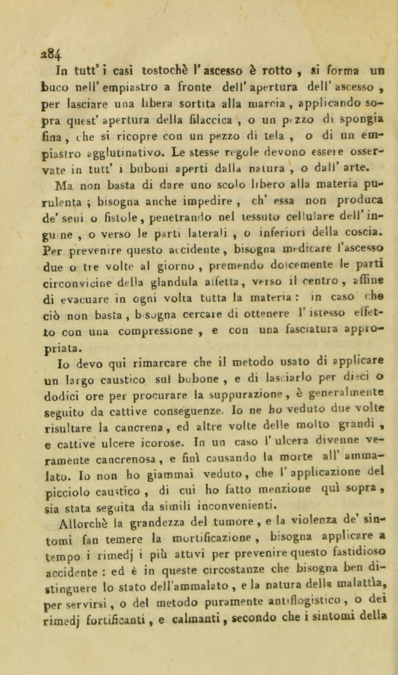 In tutt’ i casi tostochè T ascesso è rotto , sì forma un buco nell’empiastro a fronte dell’apertura dell’ascesso, per lasciare una libera sortita alla marcia , applicando so- pra quest’apertura della Piaccica , o un plZ^o di spongia fina , thè si ricopre con un pezzo di tela , o di un em- piasfro agglutinativo. Le stesse regole devono esse)e osser- vate in tutt’ 1 biiboni aperti dalla natura , o dall’ arte. Ma non basta di dare uno scolo libero alla materia pu- rulenta ; bisogna anche impedire , eh’ essa non produca de’seni o fistole, penetrando nel tessuto cellulare dell’in- gu ne , o verso le parti laterali , o inferiori della coscia. Per prevenire questo aicidente , bisogna medicare 1 ascesso due o tre volte al giorno , premendo dolcemente le parti circonvicine della gianduia aifetta, veiso il centro, affine di evacuare in ogni volta tutta la materia : in caso che ciò non basta, b sogna cercale di ottenere I’isiesso elfet- to con una compressione , e con una fasciatura appro- priata. Io devo qui rimarcare che il metodo usato di applicare un largo caustico sul bubone , e di lasciarlo per dieci o dodici ore per procurare la suppurazione, è generalmente seguito da cattive conseguenze. Io ne ho veduto due volte risultare la cancrena , ed altre volte delle molto grandi , e cattive ulcere icorose. In un caso 1’ ulcera divenne ve- ramente cancrenosa , e finì causando la morte all amma- lato. Io non ho giammai veduto, che l’applicazione del picciolo caustico , di cui ho fatto menzione qui sopra , sia stata seguita da simili inconvenienti. Allorché la grandezza dei tumore , e la violenza de’ sin- tomi fan temere la mortificazione , bisogna applicare a tempo i rimedj i più attivi per prevenire questo fastidioso accidente ; ed è in queste circostanze che bisogna ben di- stinguere lo stato dell’ammalato , e la natura della malattìa, per servirsi, o del metodo puramente antiflogistico, o dei rimedj fortificanti, e calmanti, secondo che i sìntomi della