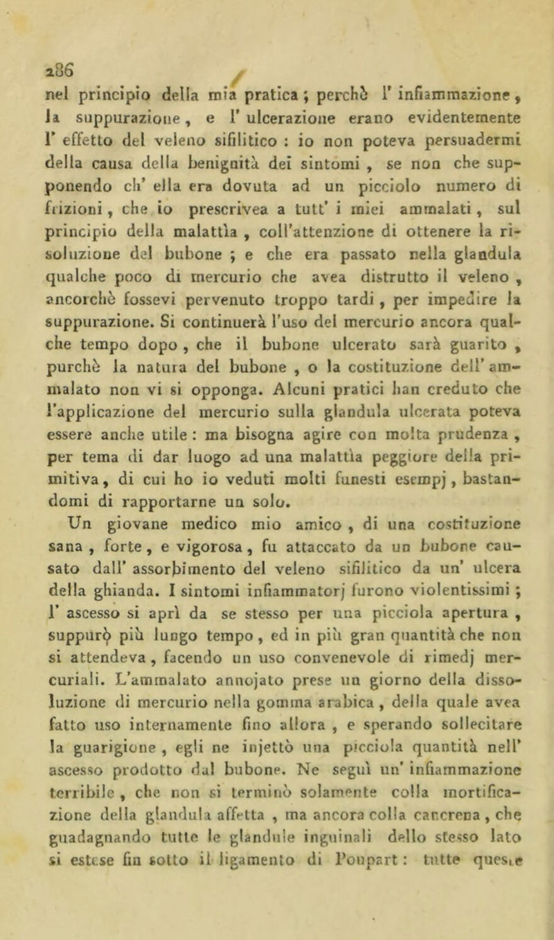 2.86 ^ nel principio della mia pratica ; perché 1’ infiammazione , la suppurazione, e 1’ ulcerazione erano evidentemente r effetto del veleno sifilitico : io non poteva persuadermi della causa della benignità dei sintomi , se non che sup- ponendo eh’ ella era dovuta ad un picciolo numero di frizioni, che io prescrivea a tutt’ i miei ammalati, sul principio della malattìa , coH’attenzione di ottenere la ri- soluzione del bubone ; e che era passato nella gianduia qualche poco di mercurio che avea distrutto il veleno , ancorché fessevi pervenuto troppo tardi, per impedire la suppurazione. Si continuerà l’uso del mercurio ancora qual- che tempo dopo , che il bubone ulcerato sarà guarito , purché la natura del bubone , o la costituzione dell’ am- malato non vi si opponga. Alcuni pratici han creduto che l’applicazione del mercurio sulla gianduia ulcerata poteva essere anche utile : ma bisogna agire con molta prudenza , per tema di dar luogo ad una malattìa peggiore delia pri- mitiva , di cui ho io veduti molti funesti esempj, bastan- domi di rapportarne un solo. Un giovane medico mio amico , di una costituzione sana, forte, e vigorosa, fu attaccato da un bubone cau- sato dall’ assorbimento del veleno sifilitico da un’ ulcera della ghianda. I sintomi infiammatorj furono violentissimi ; r ascesso si aprì da se stesso per una picciola apertura , suppurò piò lungo tempo, ed in più gran quantità che non si attendeva, facendo un uso convenevole di rimedj mer- curiali. L’ammalato annojato prese un giorno della disso- luzione (li mercurio nella gomma arabica, della quale avea fatto uso internamente fino allora , e sperando sollecitare la guarigione , egli ne injetlò una picciola quantità nell’ ascesso prodotto dal bubone. Ne seguì un’ infiammazione terribile , che non si terminò solamente colla mortifica- zione della gianduia affetta , ma ancora colla cancrena , che guadagnando tutte le gianduia inguinali dello stesso lato si estese fin sotto il ligamento di Tonpart : tutte quesie