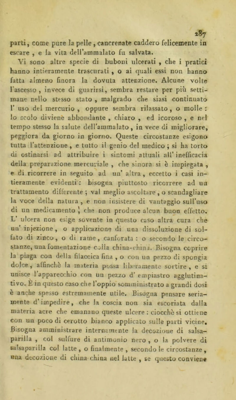 escare , e la vita deirammalato fu salvata. Vi sono altre specie di buboiii ulcerati , che i pratici hanno intieramente trascurali , o ai quali essi non hanno fatta almeno finora la dovuta attenzione. Alcune volte l’ascesüo , invece di guarirsi, sembra restare per piu setti- mane nello stesso stato , malgrado che siasi continuato r uso del mercurio , oppure sembra rilassato , o molle : lo scolo divienè abbondante , chiaro , ed icoroso , e nel tempo stesso la salute dclTammalato, in vece di migliorare, peggiora da giorno in giorno. Queste circostanze esigono tutta l’attenzione , e tutto il genio del medico ; si ha torto di ostinarsi ad attribuire i sintomi attuali all’ inefficacia della preparazione mercuriale , che sinora si è impiegata , e di ricorrere in seguito ad un’ altra , eccetto i casi in- tieramente evidenti : bisogna piuttosto ricorrere ad uu trattamento differente *, vai meglio ascoltare , o scandagliare la voce della natura , e non insistere di vantaggio suH’uso di un medicamento | che non produce alcun buon effetto. L’ ulcera non esige sovente in questo caso altra cura che un’ injezione, o applicazione di una dissoluzione di sol- fato di zinco, o di rame, canforata : o secondo le circo- stanze, una fomentazione colla china-china. Bisogna coprire la piaga con delia filaccica fina , o con un pezzo di spongia dolce, affìnchè la materia possa liberamente sortire, e si unisce l’apparecchio con un pezzo d’ empiastro agglutina- ti vo. E in questo caso che l’oppio somministrato a grandi dosi è anche spesso estremamente utile. Bisogna pensare seria- mente d’impedire, che la coscia non sia escoriata dalla materia acre che emanano queste ulcere : ciocché si ottiene con un poco di cerotto bianco applicato sulle parti vicine. Bisogna amministrare internamente la decozione di salsa- parilla , coi sulfure di antimonio nero , o la polvere di salsaparilla col latte , o finalmente , secondo le circostanze , »na decozione di china china nel latte , se questo conviene