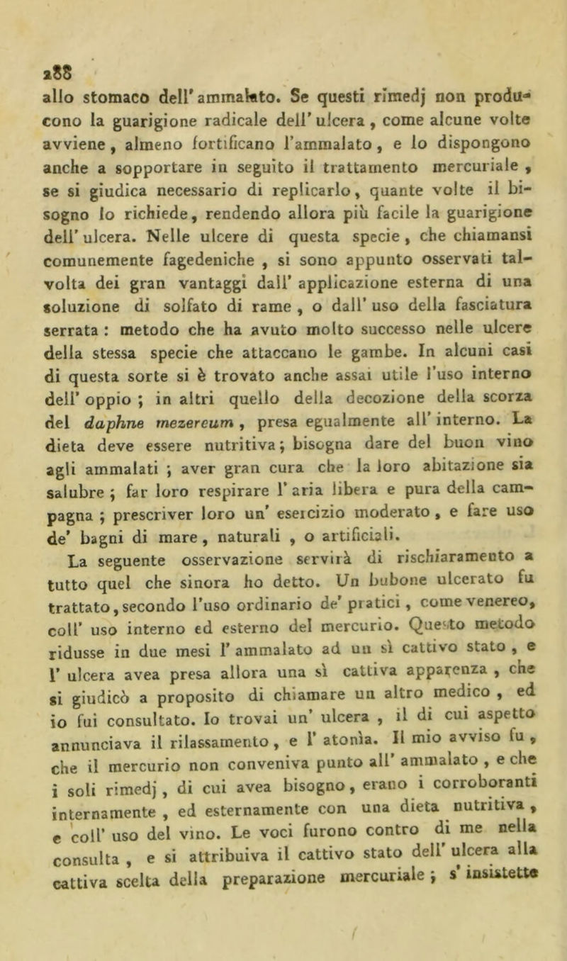 i8S allo stomaco dell'ammalato. Se questi rimedj non produ- cono la guarigione radicale dell’ ulcera , come alcune volte avviene, almeno fortificano l’ammalato, e lo dispongono anche a sopportare in seguito il trattamento mercuriale , se si giudica necessario di replicarlo, quante volte il bi- sogno lo richiede, rendendo allora più facile la guarigione dell’ ulcera. Nelle ulcere di questa specie , che chiamansi comunemente fagedeniche , si sono appunto osservati tal- volta dei gran vantaggi dall’ applicazione esterna di una soluzione di solfato di rame , o dall’ uso della fasciatura serrata : metodo che ha avuto molto successo nelle ulcere della stessa specie che attaccano le gambe. In alcuni casi di questa sorte si è trovato anche assai utile l’uso interno dell’ oppio ; in altri quello della decozione della scorza del daphne rnezereum , presa egualmente all interno. La dieta deve essere nutritiva; bisogna dare del buon vino agli ammalati ; aver gran cura che la loro abitazione sia salubre ; far loro respirare 1’ aria libera e pura della cam- pagna ; prescriver loro un’ esercizio moderato, e fare uso de’ bagni di mare, naturali , o artificiali. La seguente osservazione servirà di rischiaramento a tutto quel che sinora ho detto. Un bubone ulcerato fu trattato, secondo l’uso ordinario de’ pratici, come venereo, coll’ uso interno ed esterno del mercurio. Quesito metodo ridusse in due mesi I’ ammalato ad un sì cattivo stato , e 1* ulcera avea presa allora una sì cattiva apparenza , che si giudicò a proposito di chiamare un altro medico , ed io fui consultato. Io trovai un’ ulcera , il di cui aspetto annunciava il rilassamento, e 1’ atonìa. Il mio avviso fu, che il mercurio non conveniva punto all ammalato , e che i soli rimedj, di cui avea bisogno, erano i corroboranti internamente , ed esternamente con una dieta nutritiva , e coir uso del vino. Le voci furono contro di me nella consulta , e si attribuiva il cattivo stato dell ulcera alla cattiva scelta delia preparazione mercuriale ; s’insistette