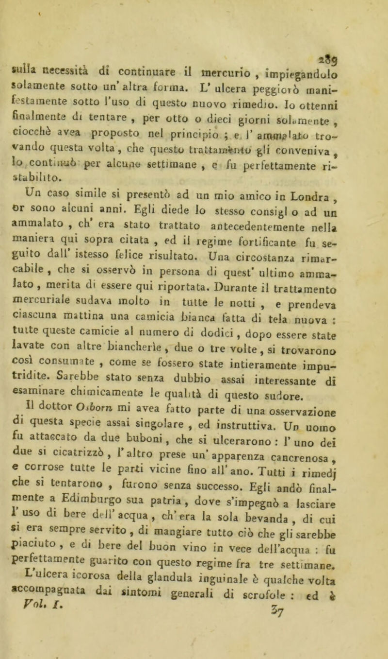 sulla necessità di continuare il mercurio , impiegandolo solamente sotto un altra forma. L’ ulcera peggiorò mani- f''stamente sotto 1 uso di questo nuovo rimedio. Io ottenni finalmente di tentare , per otto o dieci giorni solamente , ciocché avea proposto nel principiò ; e. T arom^laio tro- vando questa volta , che questo tiattain^irto' gli conveniva , lo contiivuò per alcune settimane , e fu perfettamente ri- stabilito. Un caso simile si presentò ad un mio amico in Londra , Or sono alcuni anni. Egli diede lo stesso consigi o ad un ammalato y eh era stato trattato antecedentemente nella maniera qui sopra citata , ed il regime fortificante fu se- guito dall istesso felice risultato. Una circostanza rimar- cabile , che si osservò in persona di quest' ultimo amma- lato , merita di essere qui riportata. Durante il trattamento mercuriale sudava molto in tutte le notti , e prendeva ciascuna mattina una camicia bianca fatta di tela nuova : tutte queste camicie al numero di dodici , dopo essere state lavate con altre biancherie , due o tre volte, si trovarono cosi consumate , come se fossero state intieramente impu- tridite. Sarebbe stato senza dubbio assai interessante di esaminare chimicamente le qualità di questo sudore. Il dottor Oi6om mi avea fatto parte di una osservazione di questa specie assai singolare , ed instruttiva. Un uomo fu attaccato da due buboni, che si ulcerarono ; 1’ uno dei due si cicatrizzò, Taltro prese un’apparenza cancrenosa, c corrose tutte le parti vicine fino all’ ano. Tutti i rimedj che si tentarono , furono senza successo. Egli andò final- mente a Edimburgo sua patria , dove s’impegnò a lasciare 1 uso di bere dell’acqua, ch’era la sola bevanda, di cui *i era sempre servito , di mangiare tutto ciò che gli sarebbe piaciuto , e di bere del buon vino in vece dell’acqua : fu perfettamente guarito con questo regime fra tre settimane. L ulcera icorosa della gianduia inguinale è qualche volta accompagnata dai sintomi generali di scrofole ; ed à Fol, I. ^
