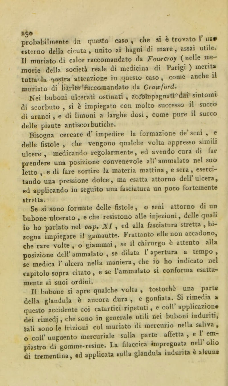 esterno della cicuta , unito ai bagni di mare, assai utile. Il muriato di calce raccomandato da Fourcroy ( nelle nie- morie della società reale di medicina di Parigi ) menta tuttavia nostra attenzione in questo caso, come anche il muriato di barite'raccomandato da Crawford. Nei buboni ulcerati ostinati , aciibhipagnattdifi‘sintomi di scorbuto , si è impiegato con molto successo il succo di aranci, e di limoni a larghe dosi, come pure il succo delle piante antiscorbutiche. Bisogna cercare d’ impedire la formazione de’seni , e delle fistole , che vengono qualche volta appresso simili ulcere , medicando regolarmente, ed avendo cura di far prendere una posizione convenevcyle all’ammalato nel suo letto , e di fare sortire la materia mattina, e sera , eserci- tando una pressione dolce, ma esatta attorno dell’ulcera, ed applicando in seguito una fasciatura un poco fortemente stretta. Se si sono formate delle fistole, o seni attorno di un bubone ulcerato , e che resistono alle injezioni, delle quali io ho parlato nel cop. XI , ed alla fasciatura stretta , bi- sogna impiegare il gamautte. Frattanto elle non accadono, che rare volte , o giammai, se il chirurgo è attento alla posizione dell’ammalato , se dilata l’apertura a tempo , se medica l’ulcera nella maniera, che io ho indicato nel capitolo sopra citato, e se l’ammalato si conforma esatta- mente ai suoi ordini. Il bubone si apre qualche volta , tostochè una parte della gianduia è ancora dura, e gonfiata. Si rimedia a questo accidente coi catartici ripetuti, e coll applicazione dei rimedj, che sono in generale utili nei buboni induriti, tali sono le frizioni col muriato di mercurio nella saliva , o coir unguento mercuriale sulla parte afietta , e 1 em- piastro di gomme-resine. La filaccica impregnata nell olio di trementina, ed applicaU sulla gianduia indurita è alcune