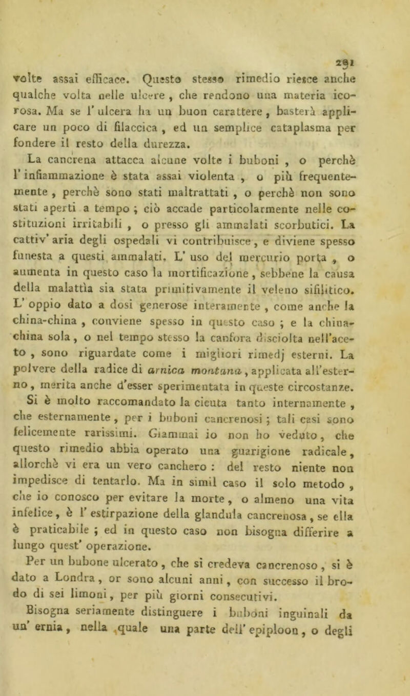 251 Tolte assai efficace. Questo stesso rimedio riesce anche qualche volta nelle ulcere , che rendono una materia ico- rosa. Ma se r ulcera ha un buon carattere , basterà appli- care un poco di filaccica , ed un semplice cataplasma per fondere il resto della durezza. La cancrena attacca alcune volte i buboni , o perchè r infiammazione è stata assai violenta , o pih frequente- mente , perchè sono stati maltrattati , o perchè non sono stati aperti a tempo ; ciò accade particolarmente nelle co- stituzioni irritabili , o presso gli ammalati scorbutici. La cattiv’aria degli ospedali vi contribuisce, e diviene spesso funesta a questi, ammalati, L’ uso dei mercurio porta , o aumenta in questo caso la mortificazione, sebbene la causa della malattia sia stata primitivamente il veleno sifilitico. L’ oppio dato a dosi generose interamente , come anche la china-china , conviene spesso in questo caso ; e la china- china sola, o nel tempo stesso la canfora d.sciolta Dell’ace- to , sono riguardate come i migliori riinedj esterni. La polvere della radice di arnica montana, applicata all’ester- no , merita anche d’esser sperimentata in queste circostanze. Si è molto raccomandato la cicuta tanto internamente , che esternamente , per i buboni cancrenosi ; tali casi sono ieliceinente rarissimi. Giammai io non ho veduto, che questo rimedio abbia operato una guarigione radicale, allorché vi era un vero canchero : del resto niente non impedisce di tentarlo. Ma in simil caso il solo metodo , che io conosco per evitare la morte, o almeno una vita infelice, è 1' estirpazione della gianduia cancrenosa , se ella è praticabile ; ed in questo caso non bisogna differire a lungo quest’ operazione. Per un bubone ulcerato, che sì credeva cancrenoso , si è dato a Londra , or sono alcuni anni, con successo il bro- do di sei limoni, per più giorni consecutivi. Bisogna seriamente distinguere i buboni inguinali da un ernia , nella ,quale una parte deli’ epiploon , o degli