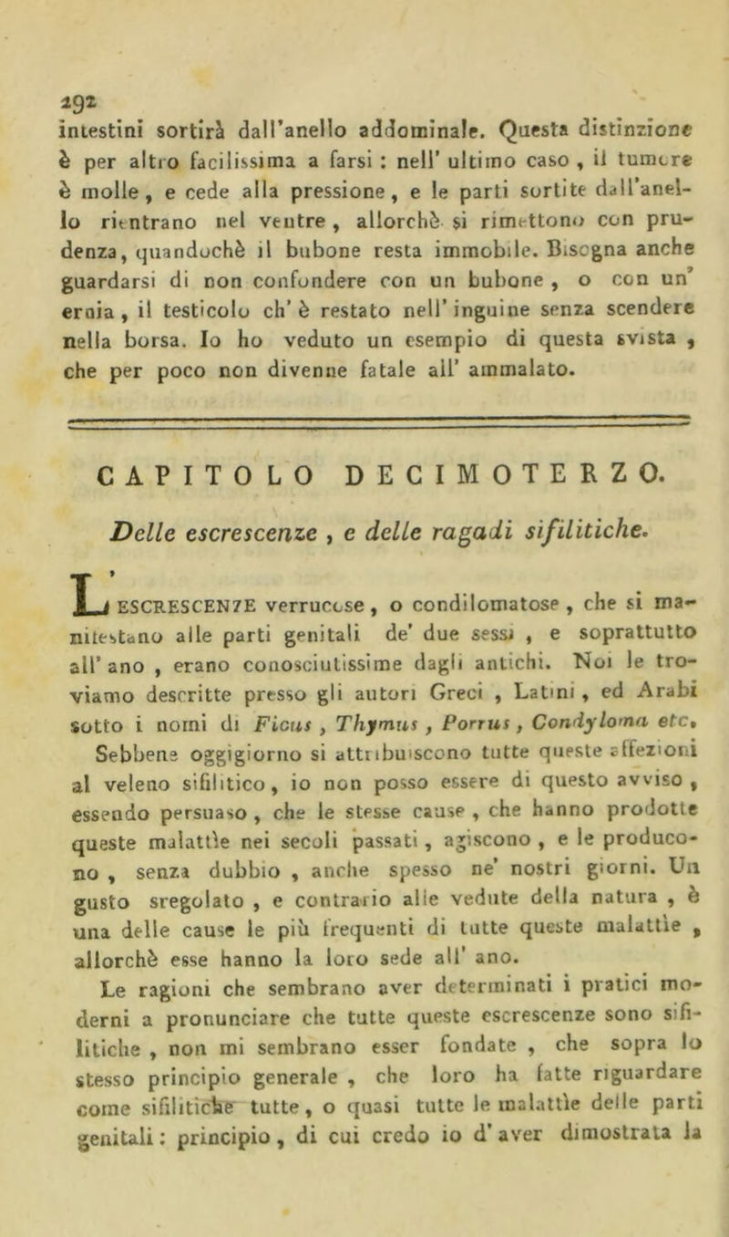 intestini sortirà daU’anello addominale. Questa distinzione è per altro facilissima a farsi : nell’ ultimo caso , il tumore è molle, e cede alla pressione, e le parti sortite dall’anel- lo rientrano nel ventre , allorché sì rimettono con pru- denza, quandoché il bubone resta immobile. Bisogna anche guardarsi di non confondere con un bubone , o con un ernia, il testicolo eh’è restato nell’inguine senza scendere nella borsa. Io ho veduto un esempio dì questa svista , che per poco non divenne fatale all’ ammalato. CAPITOLO DECIMOTERZO. Delle escrescenze , e delle ragadi sifilitiche. X i ESCRESCENZE verrucose, o condilomatose , che si ma- nitestano alle parti genitali de’ due sessi , e soprattutto all’ano , erano conosciutissime dagli antichi. Noi le tro- viamo descritte presso gli autori Greci , Latini, ed Arabi Sotto i nomi di Ficus , Thymus, Ponus, Condyloma etc. Sebbene oggigiorno si attribuiscono tutte queste affezioni al veleno sifilitico, io non posso essere di questo avviso, essendo persuaso , che le stesse cause , che hanno prodotte queste malattìe nei secoli passati, agiscono , e le produco- no , senza dubbio , anche spesso ne’ nostri giorni. Un gusto sregolato , e contrario alle vedute della natura , è una delle cause le più trequenti di tutte queste malattie , allorché esse hanno la loto sede all’ ano. Le ragioni che sembrano aver determinati i pratici mo- derni a pronunciare che tutte queste escrescenze sono sifi- litiche , non mi sembrano esser fondate , che sopra lo stesso principio generale , che loro ha latte riguardare come sifiliticlie tutte, o quasi tutte le malattìe delle parti genitali: principio, di cui credo io d’aver dimostrata la