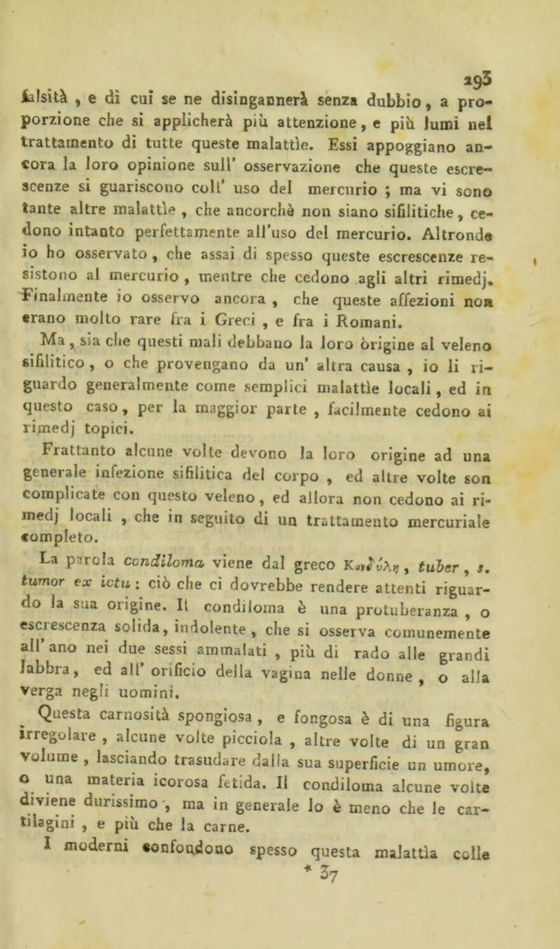 iîisîtà , e di cui se ne disingannerà senza dubbio, a pro- porzione che si applicherà più attenzione, e più lumi nel trattamento di tutte queste malattìe. Essi appoggiano an- cora la loro opinione sull’ osservazione che queste escre- scenze si guariscono coll’ uso del mercurio ; ma vi sono tante altre malattìe , che ancorché non siano sifilitiche, ce- dono intanto perfettamente all’uso del mercurio. Altronde io ho osservato , che assai di spesso queste escrescenze re- sistono al mercurio , mentre che cedono agli altri rimedj* f'inalmente io osservo ancora , che queste affezioni non erano molto rare fra i Greci , e fra i Romani. Ma, sia che questi mali debbano la loro origine al veleno sifilitico , o che provengano da un* altra causa , io li ri- guardo generalmente come semplici malattìe locali, ed in questo caso, per la maggior parte , facilmente cedono ai rimedj topici. Frattanto alcune volte devono la loro origine ad una generale infezione sifilitica del corpo , ed altre volte son complicate con questo veleno, ed allora non cedono ai ri- medj locali , che in seguito di un trattamento mercuriale completo. La parola condiloma viene dal greco K^tìvht), tuher, s. tumor ex iota : ciò che ci dovrebbe rendere attenti riguar- do la sua origine. Il condiloma è una protuberanza , o escrescenza solida, indolente, che si osserva comunemente all’ano nei due sessi ammalati , più di rado alle grandi labbra, ed all’ orificio della vagina nelle donne, o alia Verga negli uomini. Questa carnosità spongiosa , e fongosa è di una figura irregolare , alcune volte picciola , altre volte di un gran volume , lasciando trasudare dalla sua superficie un umore, o una materia icorosa fetida. Il condiloma alcune volte diviene durissimo-, ma in generale lo è meno che le car- tilagini , e piu che la carne. I moderni «onfoudono spesso questa malattìa colle 37