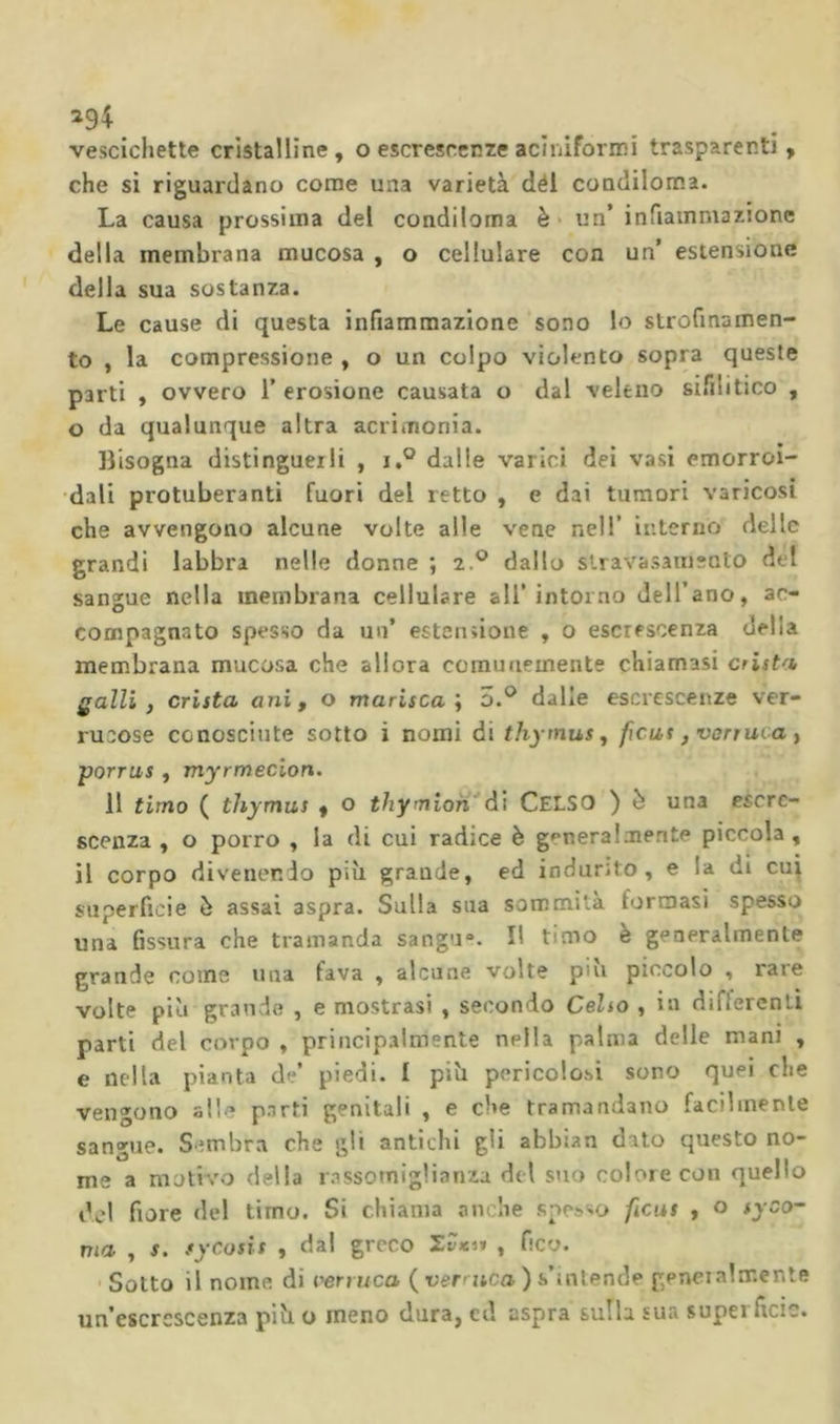 ^94 vescichette cristalline , o escrescenze acìiiiformi trasparenti, che si riguardano come una varietà dèi condiloma. La causa prossima del condiloma è* un’ infiammazione della membrana mucosa , o cellulare con un’ estensione della sua sostanza. Le cause di questa infiammazione sono lo strofinamen- to , la compressione , o un colpo violento sopra queste parti , ovvero 1’ erosione causata o dal veleno sifilitico , o da qualunque altra acrimonia. Bisogna distinguerli , i,° dalle varici dei vasi emorroi- dali protuberanti fuori del retto , e dai tumori varicosi che avvengono alcune volte alle vene nell’ interno delle grandi labbra nelle donne ; 2.® dallo stravasainento del sangue nella membrana cellulare ali’intorno Jell’ano, ac- compagnato spesso da un’ estensione , o escrescenza della membrana mucosa che allora comunemente chiamasi arista Qalli, arista ani, o marisca i o.® dalle escrescenze ver- rucose conosciute sotto i nomi di thymus, ficus ,varruva, porrus , myrmecion. 11 timo ( thymus , o thymloh^A'i CelSO ) è una escre- scenza , o porro , la di cui radice è generalmente piccola , il corpo divenendo più grande, ed indurito, e la dì cu^ superficie è assai aspra. Sulla sua sommità formasi spesso una fissura che tramanda sangu“. Il timo è generalmente grande come una fava , alcune volte più piccolo , rare volte più grande , e mostrasi , secondo Celso , in differenti parti del corpo , principalmente nella palma delle mani , e nella pianta de’ piedi. I più pericolosi sono quei che vengono alle parti genitali , e che tramandano facilmente sangue. Sembra che gii antichi gli abbian dato questo no- me a motivo della rassomiglianza del stvo colore con quello del fiore del timo. Si chiama anche spes«io feus , o syco- ma , s. sycosis , dal greco 'ZZksi , fico. •Sotto il nome di verruca (verzica)s’tnlende geneialmente un’escrescenza più o meno dura, cd aspra sulla sua superficie.