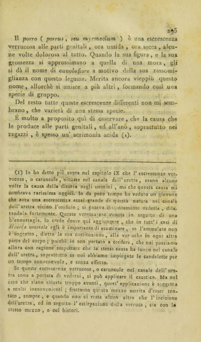 Il porro ( porrus, seu myrmecium ) h una escrescenza verrucosa alle patti genitali , ora umida , oia^secca , alcu- ne volte dolorosa al tatto. Quando la sua figura, e la sua grossezza si approssimano a quella di una mora, gli si dà il nome di cavolo fiore a motivo della sua rassomi- glianza con questo legume. Merita ancora vieppiù questo nome, allorché si unisce a più altri, formando cosi una specie di gruppo. Del resto tutte queste escrescenze differçnti non mi sem- brano , che varietà di una stessa specie. . . E molto a proposito qui di osservare , che la causa che le produce alle parti genitali, ed all’ano , soprattutto nei ragazzi , è spesso un’ acrimonia acida (i). Ci) Io ho detto più sopra nel capìtolo IX che I’escrescenze ver. rucose, o caruncole,'-situate nel canale dell’uretra, erano alcune volte la causa della disuria negli uomini , ma che questa causa nii sembrava rarissima oggidì. Io da poco tempo ho veduto un giovane che avea una escrescenza assai.-grande di questa natura nel cana'e dell uretra vicino l’orifìcio • si poteva distintamente vederla , dila- tandola fortemente. (Questa verruca era venuta in seguito di una b’ennoriagìa. Io credo dover qui aggiungere , che in tutt’ i casi di tUsurta uretrale egli è importante di esaminare, se l’ammalato non è soggetto, dietro la sua costituzione, alle veruche in ogni altra parte del corpo ; poiché io son portato a credere , che noi possiamo allora con ragione sospettare che la stessa causa ha luogo nel canale dell’uretra, soprattutto se noi abbiamo impiegate le candelette per un tempo convenevole, e senza efTetto. Se queste escresc-nze verrucose, o caruncule nel canale dell’ure- tra sono a portata di vedersi, si può applicare il caustico. Ma nel caso che siano situ.ite troppo avanti, quest’applicazione è soggetta a molti inconvenienti • frattanto qtii'slo 'mezzo merita d’esser ten. tato , sempre , e quando non ci resta alcun altro che l’incisione dell uretra , ed in seguito 1’estirpazione della verruca, sia con Io stesso mezzo , o col bistori.