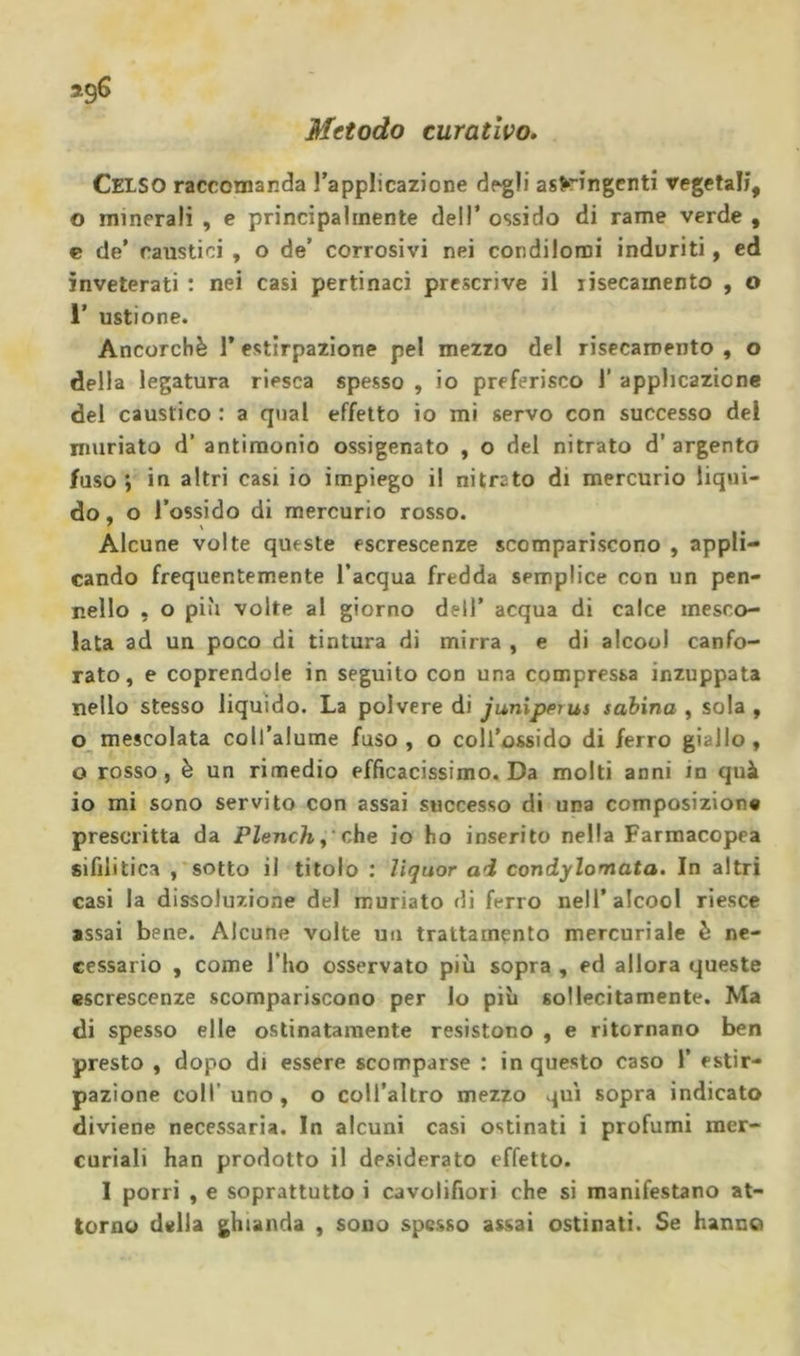 Metodo curativo. Celso raccomanda l’applicazione degli astringenti vegetali, o minerali , e principalmente dell* ossido di rame verde , e de’ caustici , o de’ corrosivi nei condilomi indoriti, ed inveterati : nei casi pertinaci prescrive il xisecamento , o 1’ ustione. Ancorché 1’ estirpazione pel mezzo del risecamento , o della legatura riesca spesso , io preferisco 1’ applicazione del caustico : a qual effetto io mi servo con successo del nmriato d’ antimonio ossigenato , o del nitrato d’ argento fuso ; in altri casi io impiego il nitrato di mercurio liqui- do, o l’ossido di mercurio rosso. Alcune volte queste escrescenze scompariscono , appli- cando frequentemente l’acqua fredda semplice con un pen- nello , o più volte al giorno dell’ acqua di calce mesco- lata ad un poco di tintura di mirra , e di alcool canfo- rato, e coprendole in seguito con una compressa inzuppata nello stesso liquido. La polvere di junipprus sabina , sola , mescolata coll’alume fuso , o coll’ossido di ferro giallo , o rosso, è un rimedio efficacissimo. Da molti anni in quà io mi sono servito con assai successo di una composizion» prescritta da PZenc/r,'che io ho inserito nella Farmacopea sifilitica sotto il titolo : lìquor ai condylomata. In altri casi la dissoluzione del muriato di ferro nell’alcool riesce assai bene. Alcune volte un trattamento mercuriale è ne- cessario , come l’ho osservato più sopra , ed allora queste escrescenze scompariscono per lo più sollecitamente. Ma di spesso elle ostinatamente resistono , e ritornano ben presto , dopo di essere scomparse : in questo caso 1’ estir- pazione coir uno , o coll’altro mezzo qui sopra indicato diviene necessaria. In alcuni casi ostinati i profumi mer- curiali han prodotto il desiderato effetto. I porri , e soprattutto i cavolifiori che si manifestano at- torno della ghianda , sono spesso assai ostinati. Se hanno