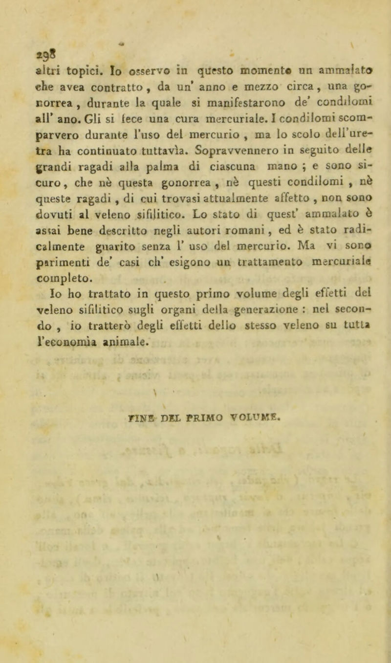 che avea contratto, da un’ anno e mezzo circa, una go- Borrea , durante la quale si manifestarono de’ condilomi all’ ano. Gli si lece una cura mercuriale. I condilomi scom- parvero durante l’uso del mercurio , ma lo scolo dell’ure- tra ha continuato tuttavìa. Sopravvennero in seguito delie grandi ragadi alla palma di ciascuna mano ; e sono si- curo , che nè questa gonorrea , nè questi condilomi , nè queste ragadi, di cui trovasi attualmente affetto , non sono dovuti al veleno sifilitico. Lo stato di quest’ ammalato è assai bene descritto negli autori romani, ed è stato radi- calmente guarito senza 1’ uso del mercurio. Ma vi sono parimenti de’ casi eh’ esigono un trattamento mercuriale completo. Io ho trattato in questo primo volume degli effetti del veleno sifilitico sugli organi della generazione : nel secon- do , io tratterò degli effetti delio stesso veleno su tutta l’economia animale. FINE DEL PRIMO VOLUME.