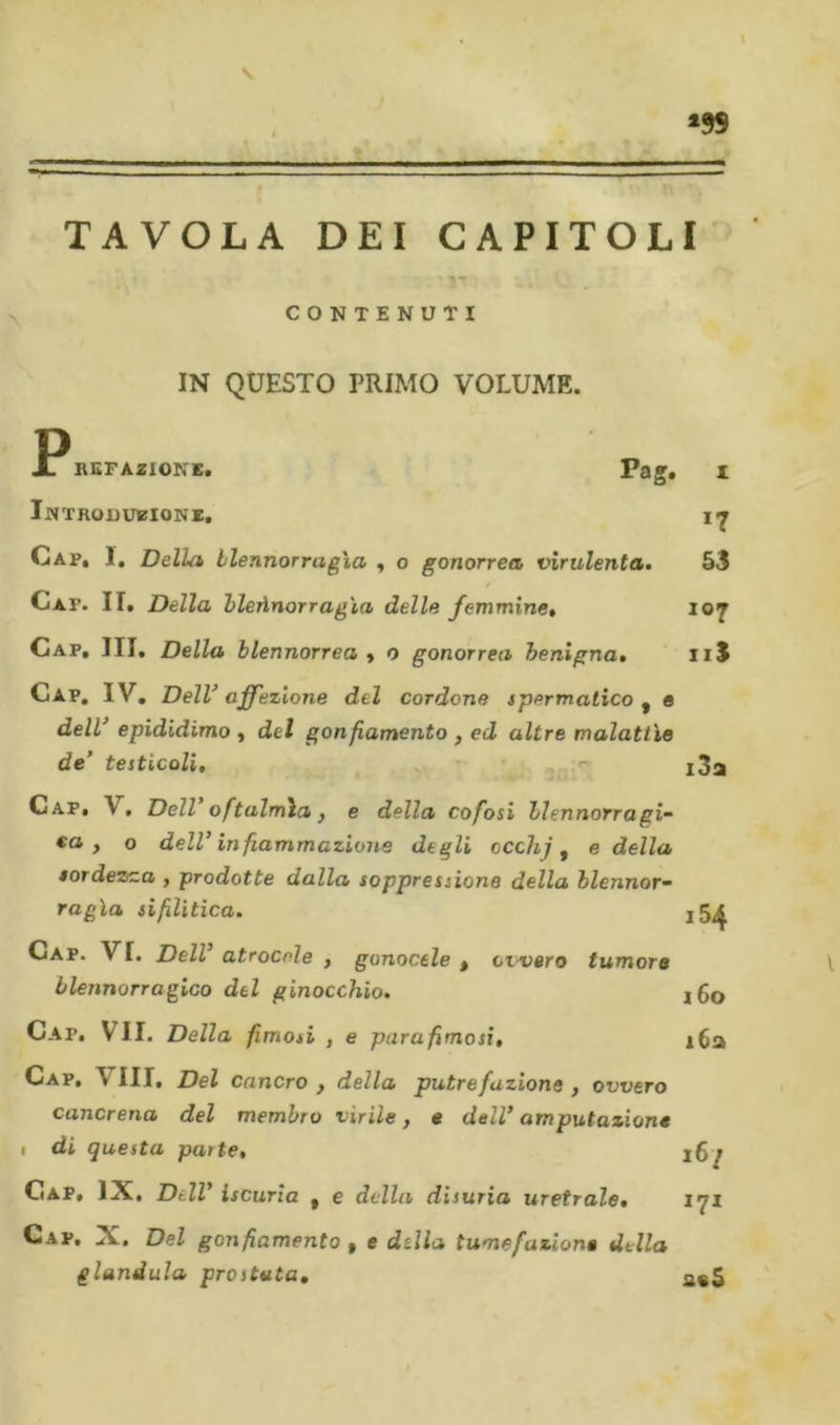 TAVOLA DEI CAPITOLI CONTENUTI IN QUESTO PRIMO VOLUME. P, 17 53 107 11$ 3a BGFAZIONK. Pag. Introduzioni, Cap, 1, Della blennorragìa , o gonorrea, virulenta, Cap. II, Della hleùnorrag'ia delle femmine. Gap, III, Della hlennorrea y o gonorrea benigna. Gap, IV, DelV affezione del cordone spermatico ^ e dell epididimo y del gonfiamento , ed altre malattìe de’ testicoli, r- Gap, V, Dell oftalmia y e della cofosi blennorragi- ta , o dell’ infiammazione degli occhj y e della lordezza , prodotte dalla soppressione della blennor- ragìa sifilitica, j5^ Gap. vi. Dell atrocele , gonocele , ovvero tumore blennorragico del ginocchio. i6o Gap, vii. Della fimosi , e para fimosi, i6a Gap, Vili, Del cancro y della putrefazione y ovvero cancrena del membro virile y « dell amputazione I di questa parte, 167 Gap, IX, Dell’ iscuria , c della disuria uretrale, iqi Gap, X. Del gonfiamento , e della tumefazione della gianduia prostata,