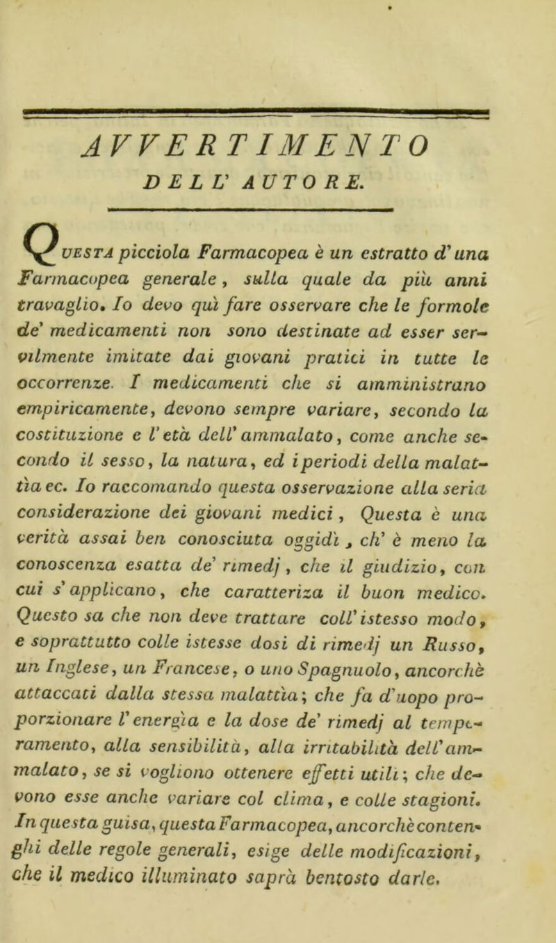 AVVERIIMENTO DELL' AUTORE. (Questa pìcciola Farmacopea è un estratto d'una Farmacopea generale , sulla quale da piti anni travaglio. Io devo qui fare osservare che le formale de' medicamenti non sono destinate ad esser ser- vilmente imitate dai giovani pratici in tutte le occorrenze. I medicamenti che si amministrano empiricamente y devono sempre variare y secondo la costituzione e V età dell' ammalato y come anche se- condo il sesso y la natura y ed iperiodi della malat- tia ec. Io raccomando questa osservazione alla seria considerazione dei giovani medici, Questa è una verità assai ben conosciuta oggidì , eh' è meno la conoscenza esatta de' rimedj, che il giudizio y con cui s'applicano, che caratteriza il buon medico» Questo sa che non deve trattare coll'istesso modo, e soprattutto colle istesse dosi di rimedj un Russo, un Inglese, un Francese, o uno Spagnuolo, ancorché attaccati dalla stessa malattìa', che fa d'uopo pro- porzionare V energia e la dose de' rimedj al tempt- ramentOy alla sensibilità, alla irritabilità dell'am- malato, se si vogliono ottenere ef'etti utili', che de- vono esse anche variare col clima, e colle stagioni. In questa guisa, questa Farmacopea, ancorché contea- ghi delle regole generali, esìge delle modificazioni, che il medico illuminato saprà bentosto darle.